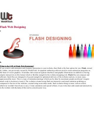 Flash Web Designing
What is the USP of Flash Web Designing?
If you want to add animation and dynamic interaction to your website, then flash is the best option for you. Flash, owned
by Adobe, was previously owned by WebNTech. It ispopular authoring software used to create animation programs on
the basis of vector graphics. It includes full screen navigation interfaces and graphic illustrations in addition to having
simple interactivity in file format which is flexible enough for the website designing role. Flash files are compact and
efficient. Such files are designed to be good enough for optimized delivery of the websites and are, in most cases,
appreciated the most. This is a type of animation package which can be done by maximum people and doesn’t require
much work to be done to learn it. The websites created using flash are interactive and much attention grabbing as
compared to the rest of the websites, created using some other mode. Such websites bring in more viewers which
otherwise wouldn’t have been so easy. Create animation and special effects; if you wish, then add sound and interactivity
to the website with the help of this tool in a much easier way.
 