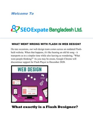 Welcome To
WHAT WENT WRONG WITH FLASH IN WEB DESIGN?
On rare occasions, our web design team comes across an outdated Flash-
built website. When that happens, it's like hearing an old hit song - it
transports us to a simpler time while also leaving us wondering, "What
were people thinking?" As you may be aware, Google Chrome will
discontinue support for Flash Player in December 2020.
What exactly is a Flash Designer?
 