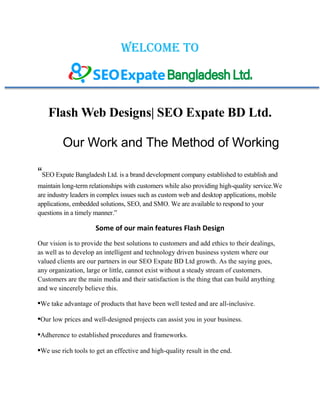 Welcome to
Flash Web Designs| SEO Expate BD Ltd.
Our Work and The Method of Working
“SEO Expate Bangladesh Ltd. is a brand development company established to establish and
maintain long-term relationships with customers while also providing high-quality service.We
are industry leaders in complex issues such as custom web and desktop applications, mobile
applications, embedded solutions, SEO, and SMO. We are available to respond to your
questions in a timely manner.”
Some of our main features Flash Design
Our vision is to provide the best solutions to customers and add ethics to their dealings,
as well as to develop an intelligent and technology driven business system where our
valued clients are our partners in our SEO Expate BD Ltd growth. As the saying goes,
any organization, large or little, cannot exist without a steady stream of customers.
Customers are the main media and their satisfaction is the thing that can build anything
and we sincerely believe this.
•We take advantage of products that have been well tested and are all-inclusive.
•Our low prices and well-designed projects can assist you in your business.
•Adherence to established procedures and frameworks.
•We use rich tools to get an effective and high-quality result in the end.
 