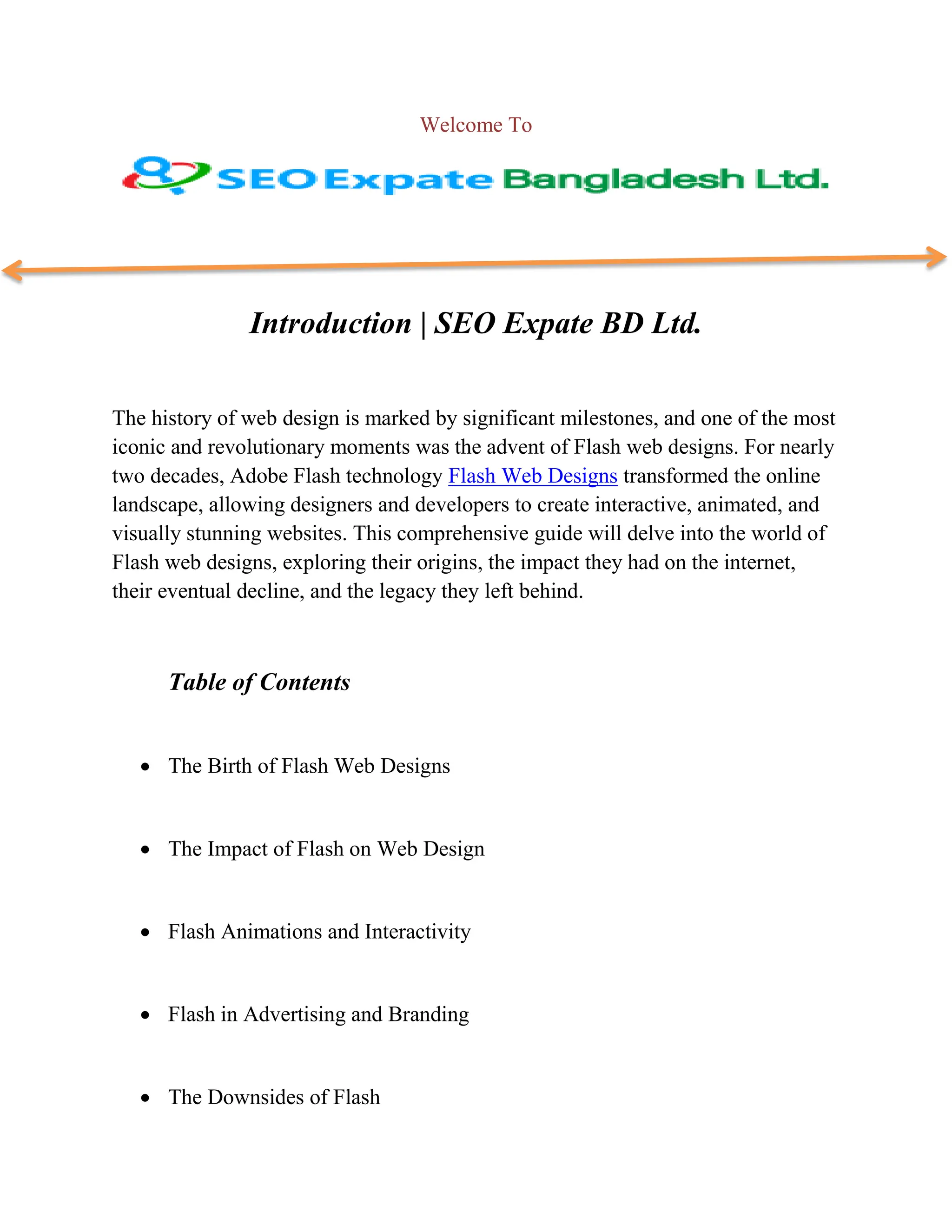 Welcome To
Introduction | SEO Expate BD Ltd.
The history of web design is marked by significant milestones, and one of the most
iconic and revolutionary moments was the advent of Flash web designs. For nearly
two decades, Adobe Flash technology Flash Web Designs transformed the online
landscape, allowing designers and developers to create interactive, animated, and
visually stunning websites. This comprehensive guide will delve into the world of
Flash web designs, exploring their origins, the impact they had on the internet,
their eventual decline, and the legacy they left behind.
Table of Contents
 The Birth of Flash Web Designs
 The Impact of Flash on Web Design
 Flash Animations and Interactivity
 Flash in Advertising and Branding
 The Downsides of Flash
 
