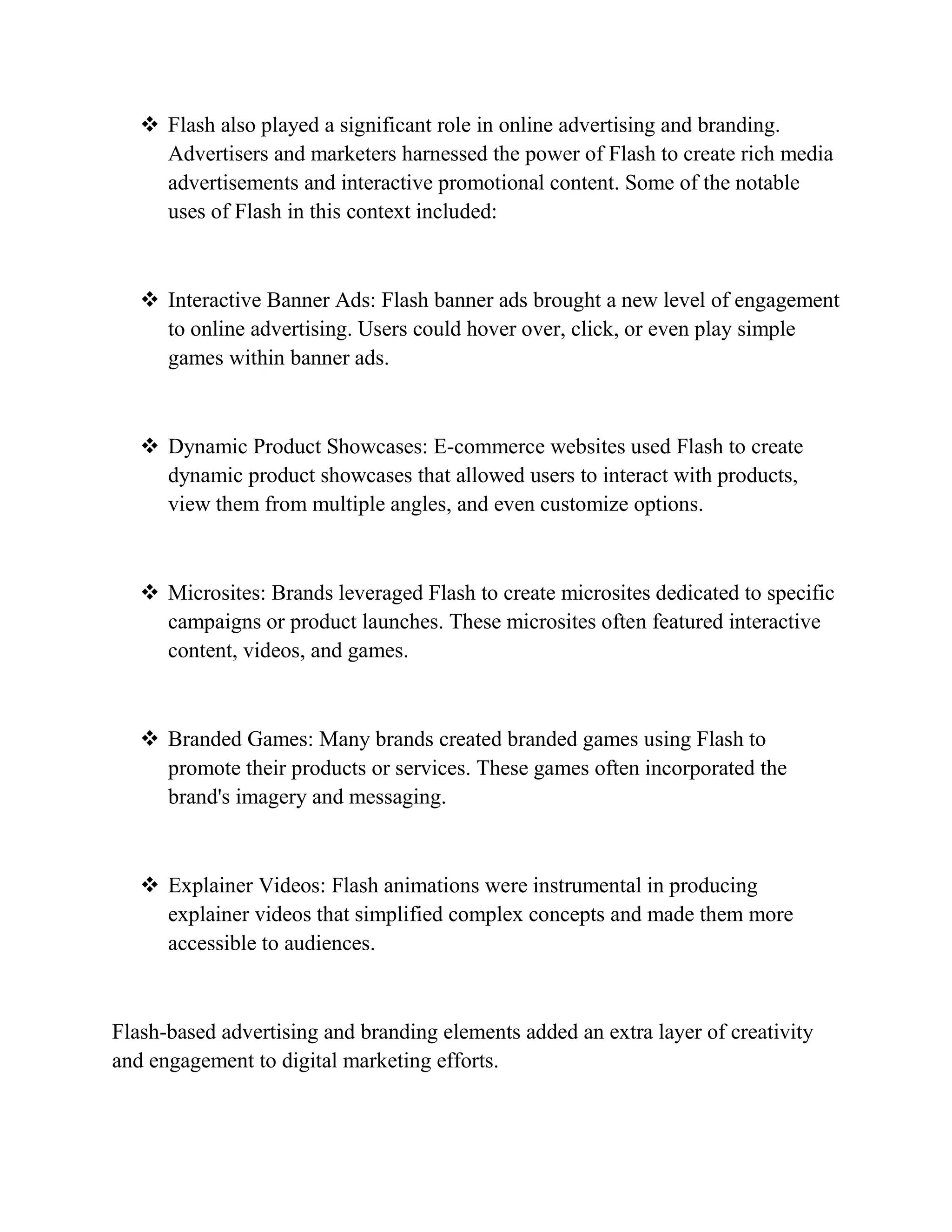  Flash also played a significant role in online advertising and branding.
Advertisers and marketers harnessed the power of Flash to create rich media
advertisements and interactive promotional content. Some of the notable
uses of Flash in this context included:
 Interactive Banner Ads: Flash banner ads brought a new level of engagement
to online advertising. Users could hover over, click, or even play simple
games within banner ads.
 Dynamic Product Showcases: E-commerce websites used Flash to create
dynamic product showcases that allowed users to interact with products,
view them from multiple angles, and even customize options.
 Microsites: Brands leveraged Flash to create microsites dedicated to specific
campaigns or product launches. These microsites often featured interactive
content, videos, and games.
 Branded Games: Many brands created branded games using Flash to
promote their products or services. These games often incorporated the
brand's imagery and messaging.
 Explainer Videos: Flash animations were instrumental in producing
explainer videos that simplified complex concepts and made them more
accessible to audiences.
Flash-based advertising and branding elements added an extra layer of creativity
and engagement to digital marketing efforts.
 