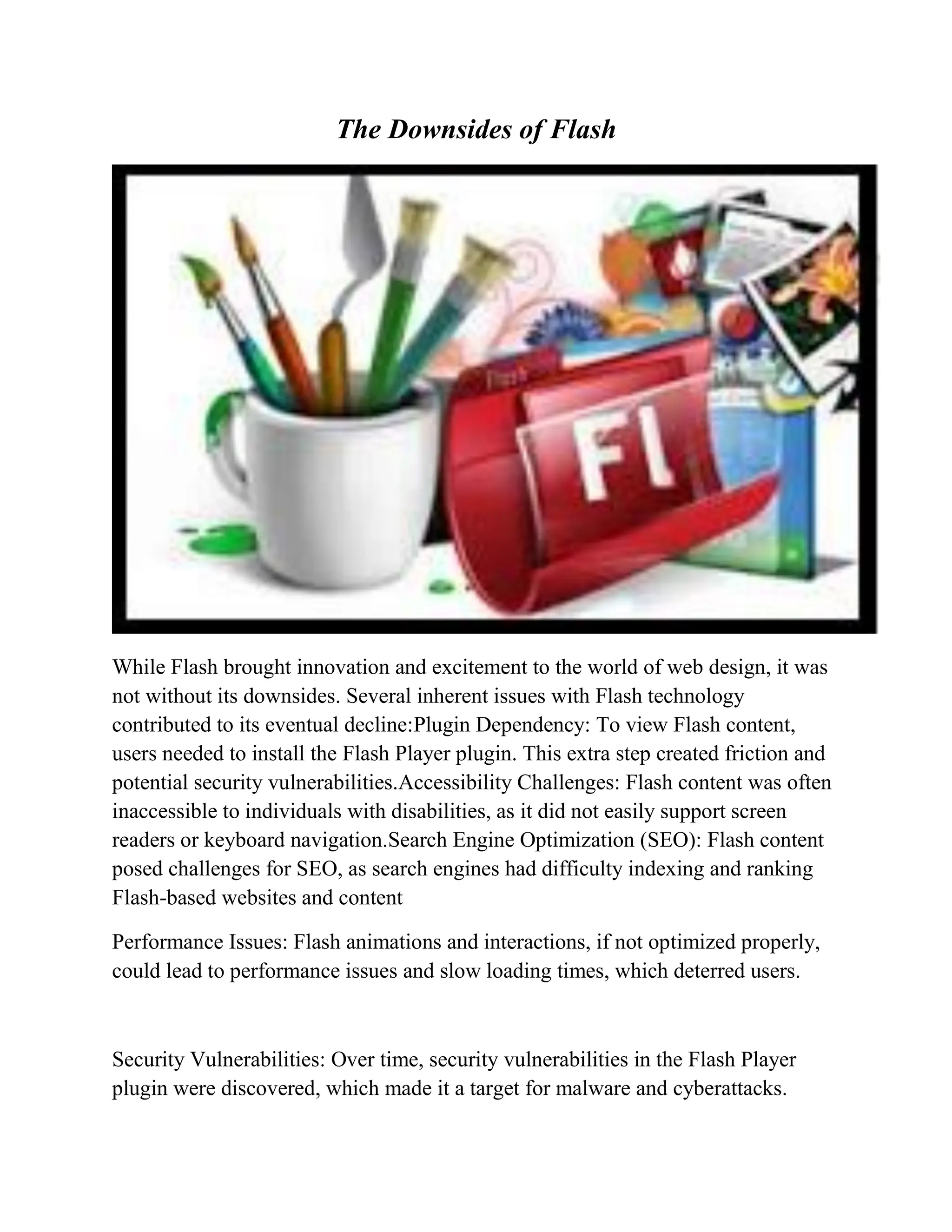 The Downsides of Flash
While Flash brought innovation and excitement to the world of web design, it was
not without its downsides. Several inherent issues with Flash technology
contributed to its eventual decline:Plugin Dependency: To view Flash content,
users needed to install the Flash Player plugin. This extra step created friction and
potential security vulnerabilities.Accessibility Challenges: Flash content was often
inaccessible to individuals with disabilities, as it did not easily support screen
readers or keyboard navigation.Search Engine Optimization (SEO): Flash content
posed challenges for SEO, as search engines had difficulty indexing and ranking
Flash-based websites and content
Performance Issues: Flash animations and interactions, if not optimized properly,
could lead to performance issues and slow loading times, which deterred users.
Security Vulnerabilities: Over time, security vulnerabilities in the Flash Player
plugin were discovered, which made it a target for malware and cyberattacks.
 