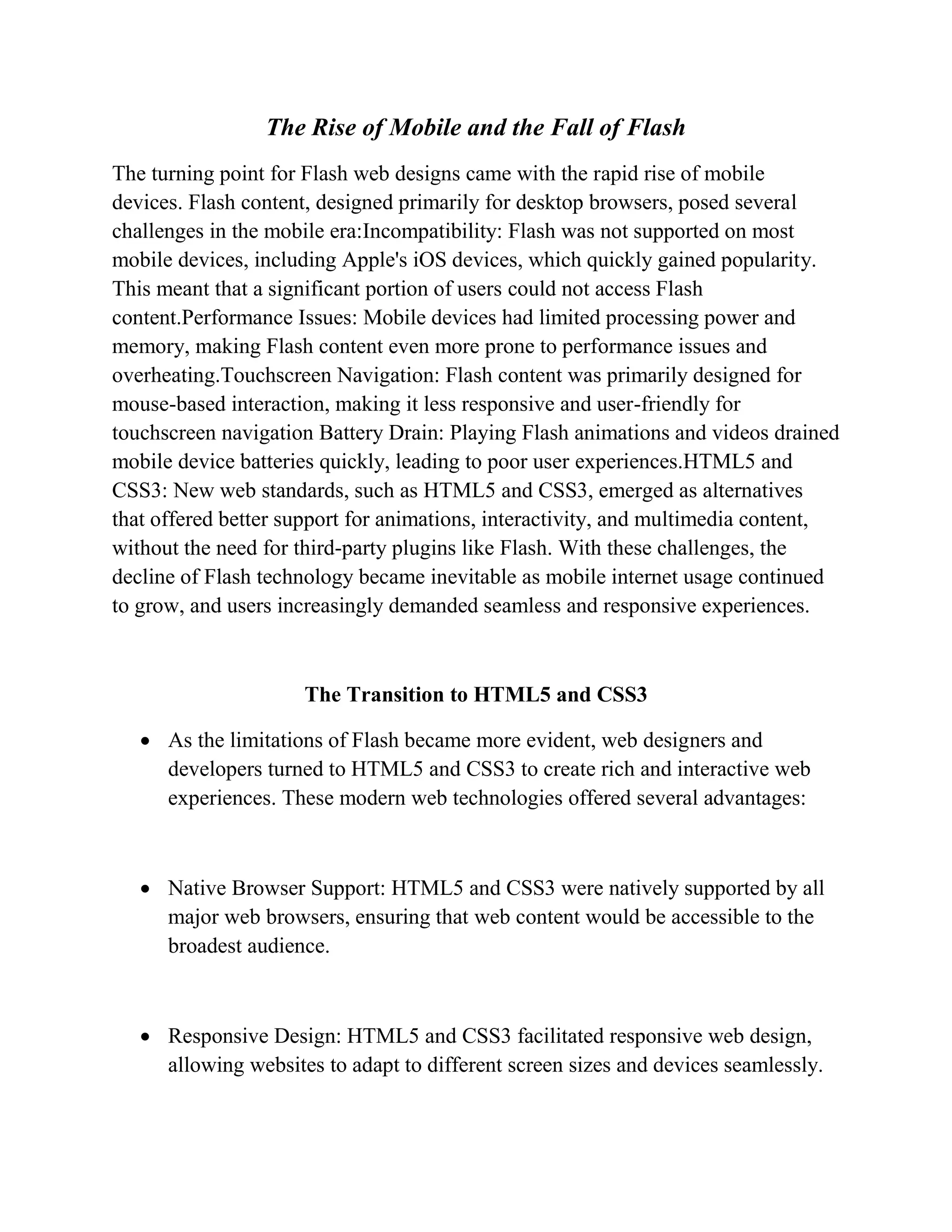 The Rise of Mobile and the Fall of Flash
The turning point for Flash web designs came with the rapid rise of mobile
devices. Flash content, designed primarily for desktop browsers, posed several
challenges in the mobile era:Incompatibility: Flash was not supported on most
mobile devices, including Apple's iOS devices, which quickly gained popularity.
This meant that a significant portion of users could not access Flash
content.Performance Issues: Mobile devices had limited processing power and
memory, making Flash content even more prone to performance issues and
overheating.Touchscreen Navigation: Flash content was primarily designed for
mouse-based interaction, making it less responsive and user-friendly for
touchscreen navigation Battery Drain: Playing Flash animations and videos drained
mobile device batteries quickly, leading to poor user experiences.HTML5 and
CSS3: New web standards, such as HTML5 and CSS3, emerged as alternatives
that offered better support for animations, interactivity, and multimedia content,
without the need for third-party plugins like Flash. With these challenges, the
decline of Flash technology became inevitable as mobile internet usage continued
to grow, and users increasingly demanded seamless and responsive experiences.
The Transition to HTML5 and CSS3
 As the limitations of Flash became more evident, web designers and
developers turned to HTML5 and CSS3 to create rich and interactive web
experiences. These modern web technologies offered several advantages:
 Native Browser Support: HTML5 and CSS3 were natively supported by all
major web browsers, ensuring that web content would be accessible to the
broadest audience.
 Responsive Design: HTML5 and CSS3 facilitated responsive web design,
allowing websites to adapt to different screen sizes and devices seamlessly.
 