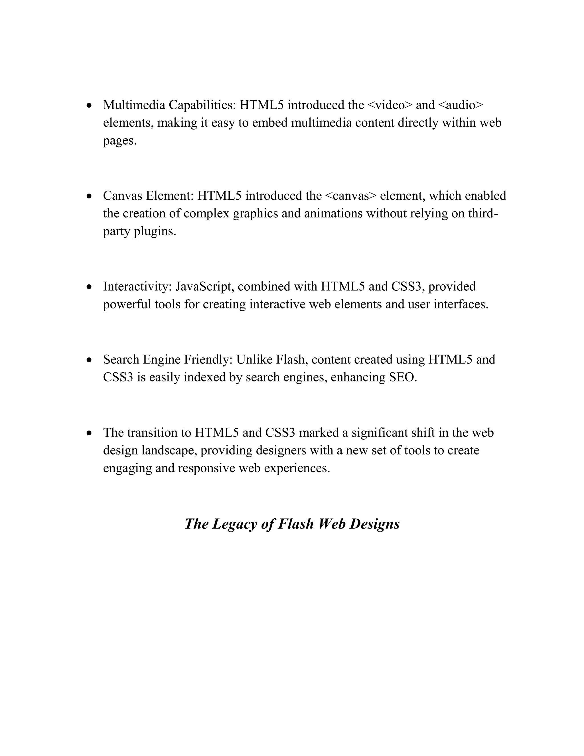  Multimedia Capabilities: HTML5 introduced the <video> and <audio>
elements, making it easy to embed multimedia content directly within web
pages.
 Canvas Element: HTML5 introduced the <canvas> element, which enabled
the creation of complex graphics and animations without relying on third-
party plugins.
 Interactivity: JavaScript, combined with HTML5 and CSS3, provided
powerful tools for creating interactive web elements and user interfaces.
 Search Engine Friendly: Unlike Flash, content created using HTML5 and
CSS3 is easily indexed by search engines, enhancing SEO.
 The transition to HTML5 and CSS3 marked a significant shift in the web
design landscape, providing designers with a new set of tools to create
engaging and responsive web experiences.
The Legacy of Flash Web Designs
 