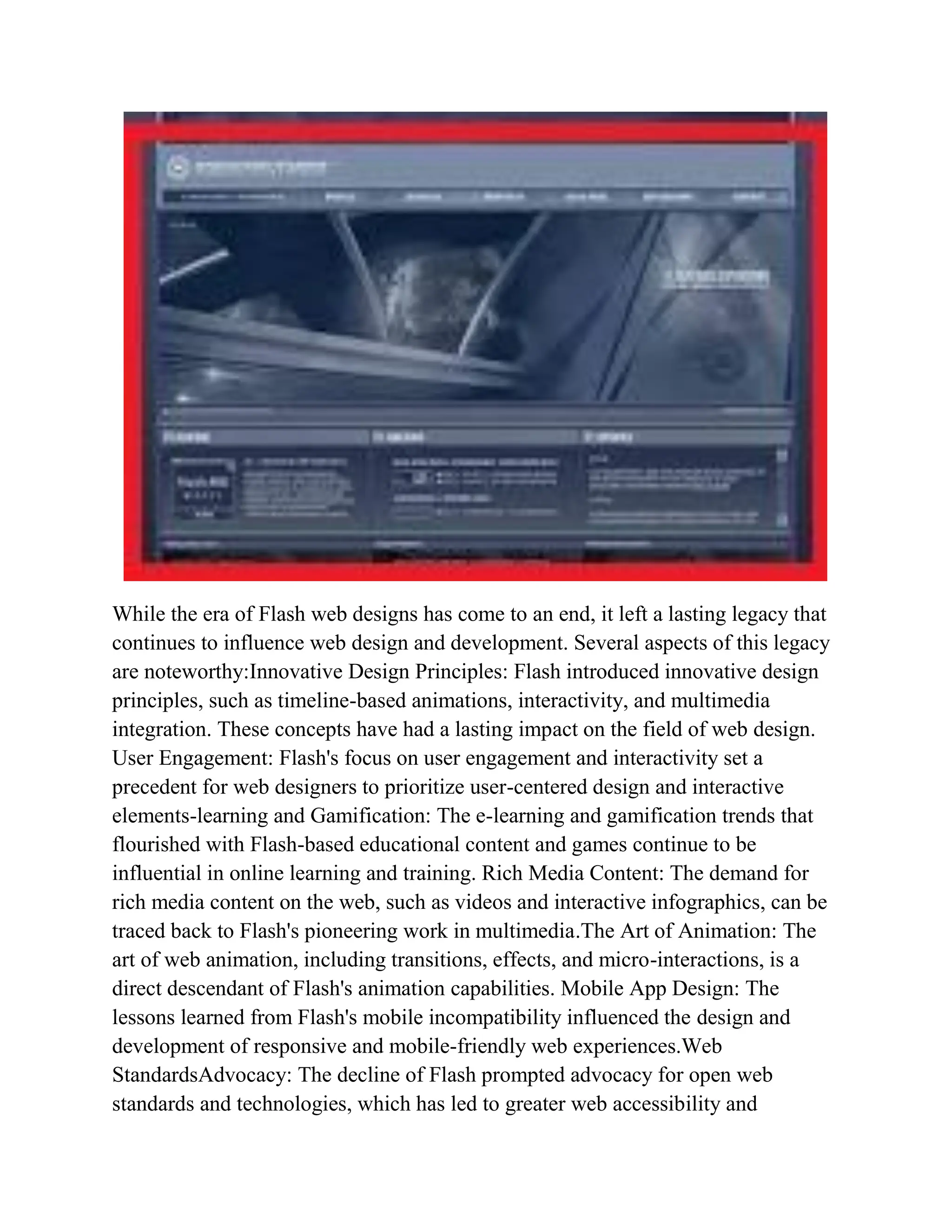 While the era of Flash web designs has come to an end, it left a lasting legacy that
continues to influence web design and development. Several aspects of this legacy
are noteworthy:Innovative Design Principles: Flash introduced innovative design
principles, such as timeline-based animations, interactivity, and multimedia
integration. These concepts have had a lasting impact on the field of web design.
User Engagement: Flash's focus on user engagement and interactivity set a
precedent for web designers to prioritize user-centered design and interactive
elements-learning and Gamification: The e-learning and gamification trends that
flourished with Flash-based educational content and games continue to be
influential in online learning and training. Rich Media Content: The demand for
rich media content on the web, such as videos and interactive infographics, can be
traced back to Flash's pioneering work in multimedia.The Art of Animation: The
art of web animation, including transitions, effects, and micro-interactions, is a
direct descendant of Flash's animation capabilities. Mobile App Design: The
lessons learned from Flash's mobile incompatibility influenced the design and
development of responsive and mobile-friendly web experiences.Web
StandardsAdvocacy: The decline of Flash prompted advocacy for open web
standards and technologies, which has led to greater web accessibility and
 