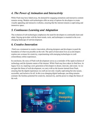 4. The Power of Animation and Interactivity
While Flash may have faded away, the demand for engaging animations and interactive content
remains strong. Modern web technologies offer an array of options for developers to create
visually appealing and interactive websites, ensuring that the internet remains a captivating and
immersive space.
5. Continuous Learning and Adaptation
The evolution of web technologies emphasizes the need for developers to continually learn and
adapt. Staying up-to-date with the latest trends, tools, and techniques is essential in the ever-
changing landscape of web development.
6. Creative Innovation
Flash was a testament to creative innovation, allowing designers and developers to push the
boundaries of what was possible on the web. The spirit of innovation lives on as developers
explore new avenues for creativity, experimenting with emerging technologies to craft
extraordinary online experiences.
In conclusion, the story of Flash web development serves as a reminder of the rapid evolution of
technology and the dynamic nature of the internet. While Flash may have taken its final bow, its
legacy lives on, inspiring a new generation of developers to dream, innovate, and create. As we
navigate the future of web development, we carry with us the lessons learned from Flash,
ensuring that the digital experiences we craft are not only visually captivating but also secure,
accessible, and inclusive for all. In this ever-changing digital landscape, one thing remains
constant: the limitless potential for creativity, interactivity, and the power to shape the future of
the web.
 