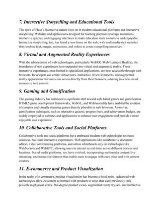 7. Interactive Storytelling and Educational Tools
The spirit of Flash’s interactive nature lives on in modern educational platforms and interactive
storytelling. Websites and applications designed for learning purposes leverage animations,
interactive quizzes, and engaging interfaces to make education more immersive and enjoyable.
Interactive storytelling, too, has found a new home on the web, with multimedia-rich websites
that combine text, images, animations, and videos to create compelling narratives.
8. Virtual and Augmented Reality Experiences
With the advancement of web technologies, particularly WebXR (Web Extended Reality), the
boundaries of web experiences have expanded into virtual and augmented reality. These
immersive experiences, once limited to specialized applications, are now accessible through web
browsers. Developers can create virtual tours, interactive 3D environments, and augmented
reality applications that users can access directly from their browsers, ushering in a new era of
immersive web content.
9. Gaming and Gamification
The gaming industry has witnessed a significant shift toward web-based games and gamification.
HTML5 game development frameworks, WebGL, and WebAssembly have enabled the creation
of complex and visually stunning games directly playable in web browsers. Moreover,
gamification techniques, such as interactive quizzes, progress bars, and achievement badges, are
widely employed in websites and applications to enhance user engagement and provide a more
enjoyable user experience.
10. Collaborative Tools and Social Platforms
Collaborative tools and social platforms have embraced modern web technologies to create
seamless, real-time interactive experiences. Web applications like collaborative document
editors, video conferencing platforms, and online whiteboards rely on technologies like
WebSockets and WebRTC, allowing users to interact in real-time across different devices and
locations. Social media platforms, too, have evolved, incorporating multimedia content, live
streaming, and interactive features that enable users to engage with each other and with content
creators.
11. E-commerce and Product Visualization
In the realm of e-commerce, product visualization has become a focal point. Advanced web
technologies allow customers to interact with products in ways that were previously only
possible in physical stores. 360-degree product views, augmented reality try-ons, and interactive
 