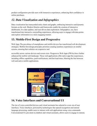 product configurators provide users with immersive experiences, enhancing their confidence in
online purchases.
12. Data Visualization and Infographics
Data visualization has transcended static charts and graphs, embracing interactive and dynamic
formats on the web. Modern libraries and frameworks enable the creation of interactive
dashboards, live data updates, and user-driven data exploration. Infographics, too, have
transformed into interactive storytelling experiences, allowing users to engage with data points
and explore information in a more engaging manner.
13. Mobile-First Design and Progressive
Web Apps The prevalence of smartphones and mobile devices has transformed web development
strategies. Mobile-first design principles prioritize creating seamless experiences on smaller
screens, ensuring that websites are responsive and
accessible across various devices and screen sizes. Progressive Web Apps (PWAs) have further
enhanced the mobile web landscape. These web applications offer native app-like experiences,
including offline capabilities, push notifications, and fast load times, blurring the line between
web and native mobile applications.
14. Voice Interfaces and Conversational UI
The rise of voice-controlled devices and virtual assistants has ushered in a new era of user
interfaces. Voice interfaces, powered by technologies like speech recognition and natural
language processing, enable users to interact with web applications using voice commands.
Conversational UI, prevalent in chatbots and virtual assistants, allows users to engage in natural,
 
