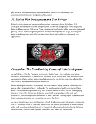 play a crucial role in ensuring the security of online transactions, data storage, and
communications in this new computational landscape.
20. Ethical Web Development and User Privacy
Ethical considerations and user privacy have gained prominence in the digital age. Web
developers prioritize user consent, data protection, and privacy compliance. Technologies like
Federated Learning and Differential Privacy enable machine learning while preserving individual
privacy. Ethical web development practices encompass transparent data usage, avoiding dark
patterns, and ensuring a respectful user experience, fostering trust between users and web
applications.
Conclusion: The Ever-Evolving Canvas of Web Development
As we bid farewell to the Flash era, we recognize that its legacy lives on in the innovative,
interactive, and immersive experiences we encounter on the modern web. The evolution of web
development reflects not just technological advancements, but also the creativity, adaptability,
and vision of developers and designers worldwide.
In this era of open standards, accessibility, and user-centered design, the web continues to be a
canvas where imagination knows no bounds. The challenges faced and lessons learned from
Flash's rise and fall have paved the way for a web that is more inclusive, secure, and engaging
than ever before. Developers and designers, armed with an array of powerful tools and
frameworks, continue to push the boundaries of what's possible, creating digital experiences that
inspire, educate, entertain, and connect people across the globe.
As we navigate the ever-evolving landscape of web development, one truth remains constant: the
web is a boundless realm of creativity, interactivity, and endless possibilities. With each line of
code, each animation, and each interactive element, developers contribute to shaping the future
of the internet—a future that is dynamic, immersive, and, above all, for everyone.
 