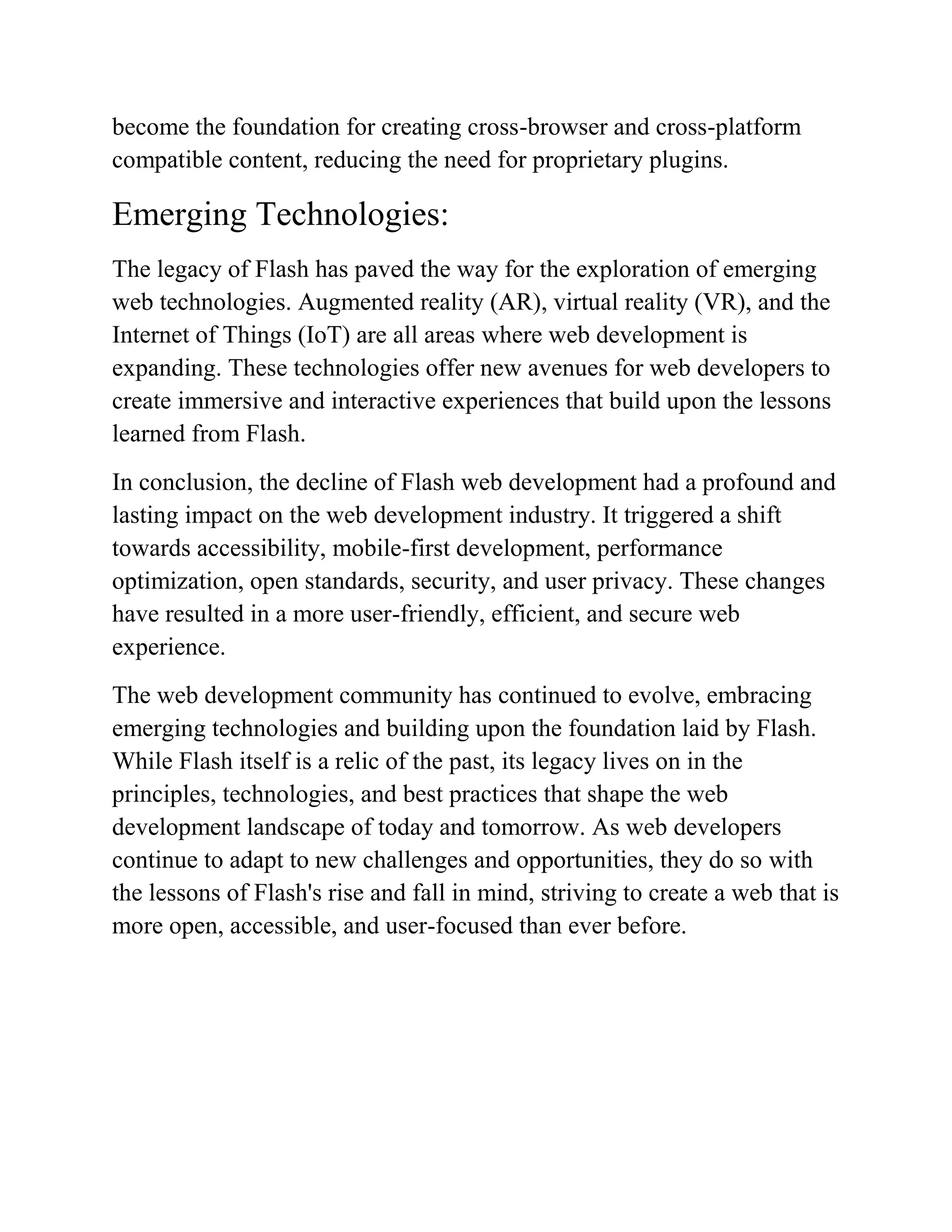 become the foundation for creating cross-browser and cross-platform
compatible content, reducing the need for proprietary plugins.
Emerging Technologies:
The legacy of Flash has paved the way for the exploration of emerging
web technologies. Augmented reality (AR), virtual reality (VR), and the
Internet of Things (IoT) are all areas where web development is
expanding. These technologies offer new avenues for web developers to
create immersive and interactive experiences that build upon the lessons
learned from Flash.
In conclusion, the decline of Flash web development had a profound and
lasting impact on the web development industry. It triggered a shift
towards accessibility, mobile-first development, performance
optimization, open standards, security, and user privacy. These changes
have resulted in a more user-friendly, efficient, and secure web
experience.
The web development community has continued to evolve, embracing
emerging technologies and building upon the foundation laid by Flash.
While Flash itself is a relic of the past, its legacy lives on in the
principles, technologies, and best practices that shape the web
development landscape of today and tomorrow. As web developers
continue to adapt to new challenges and opportunities, they do so with
the lessons of Flash's rise and fall in mind, striving to create a web that is
more open, accessible, and user-focused than ever before.
 