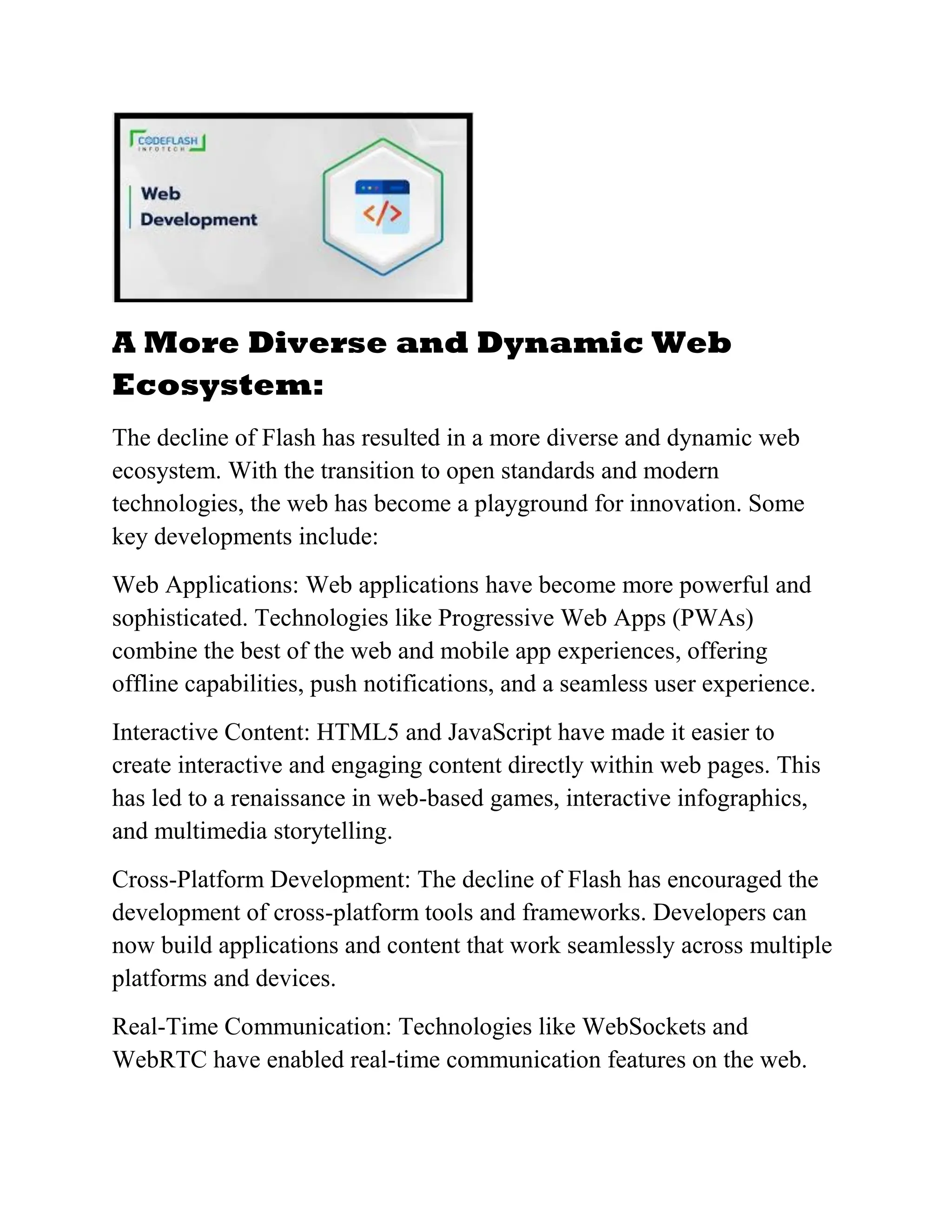 A More Diverse and Dynamic Web
Ecosystem:
The decline of Flash has resulted in a more diverse and dynamic web
ecosystem. With the transition to open standards and modern
technologies, the web has become a playground for innovation. Some
key developments include:
Web Applications: Web applications have become more powerful and
sophisticated. Technologies like Progressive Web Apps (PWAs)
combine the best of the web and mobile app experiences, offering
offline capabilities, push notifications, and a seamless user experience.
Interactive Content: HTML5 and JavaScript have made it easier to
create interactive and engaging content directly within web pages. This
has led to a renaissance in web-based games, interactive infographics,
and multimedia storytelling.
Cross-Platform Development: The decline of Flash has encouraged the
development of cross-platform tools and frameworks. Developers can
now build applications and content that work seamlessly across multiple
platforms and devices.
Real-Time Communication: Technologies like WebSockets and
WebRTC have enabled real-time communication features on the web.
 