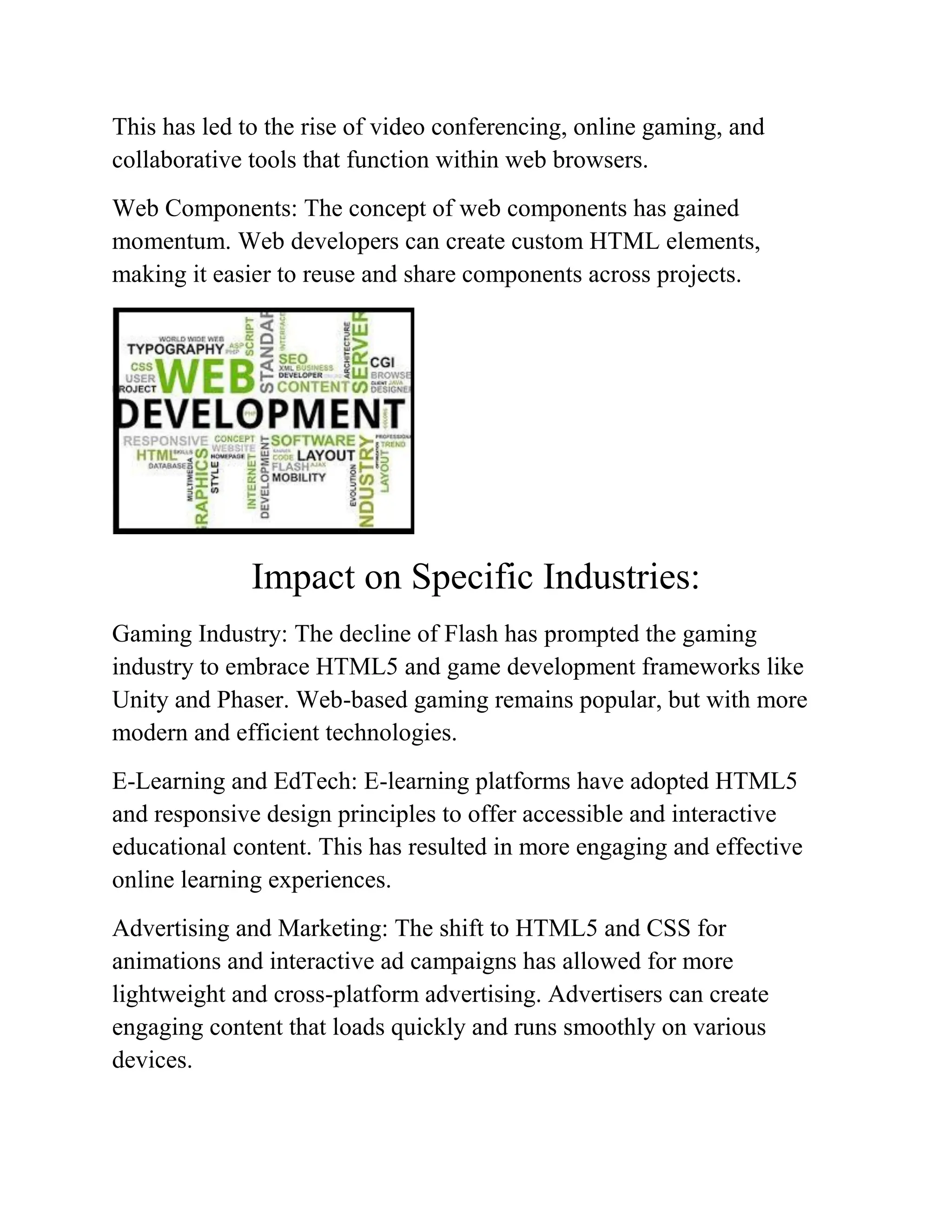 This has led to the rise of video conferencing, online gaming, and
collaborative tools that function within web browsers.
Web Components: The concept of web components has gained
momentum. Web developers can create custom HTML elements,
making it easier to reuse and share components across projects.
Impact on Specific Industries:
Gaming Industry: The decline of Flash has prompted the gaming
industry to embrace HTML5 and game development frameworks like
Unity and Phaser. Web-based gaming remains popular, but with more
modern and efficient technologies.
E-Learning and EdTech: E-learning platforms have adopted HTML5
and responsive design principles to offer accessible and interactive
educational content. This has resulted in more engaging and effective
online learning experiences.
Advertising and Marketing: The shift to HTML5 and CSS for
animations and interactive ad campaigns has allowed for more
lightweight and cross-platform advertising. Advertisers can create
engaging content that loads quickly and runs smoothly on various
devices.
 
