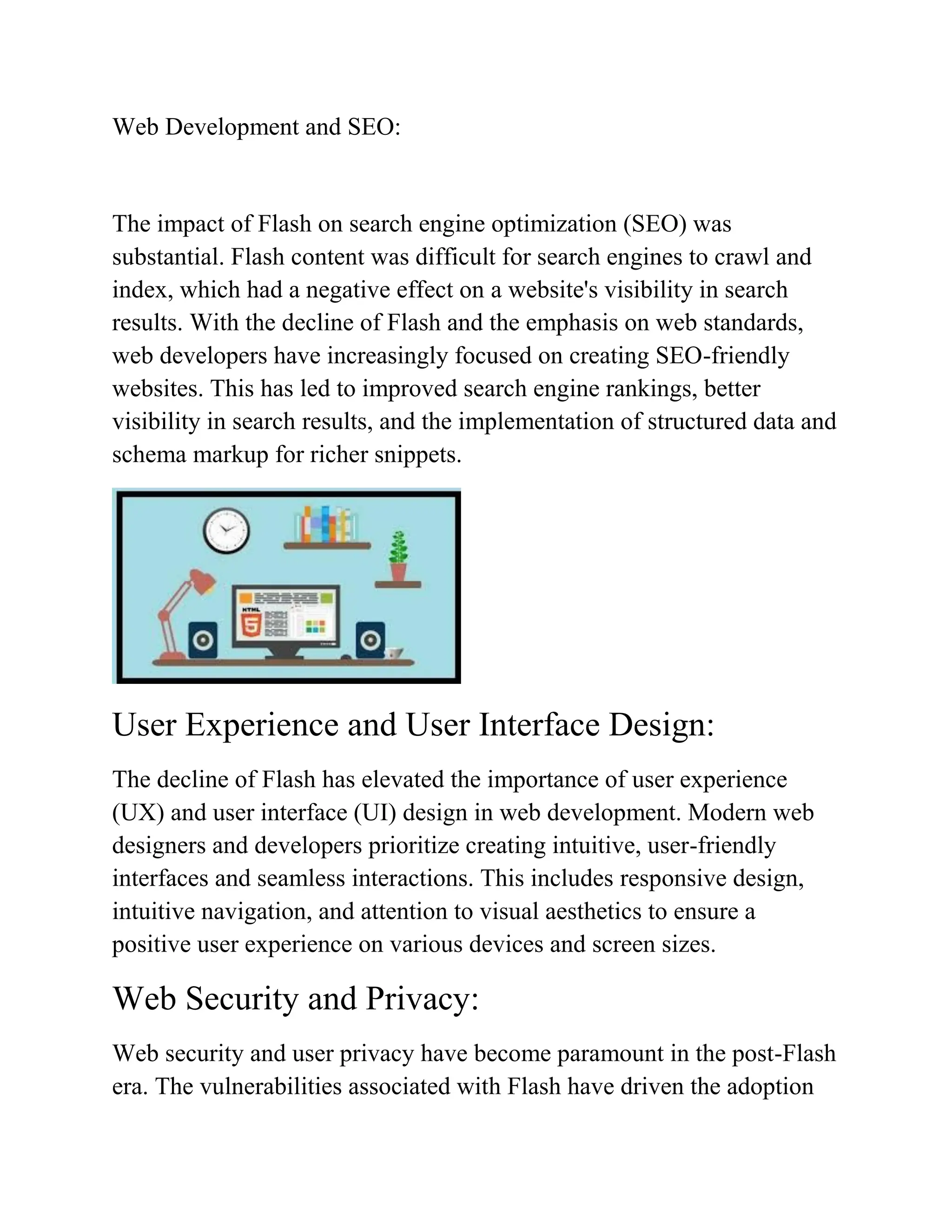 Web Development and SEO:
The impact of Flash on search engine optimization (SEO) was
substantial. Flash content was difficult for search engines to crawl and
index, which had a negative effect on a website's visibility in search
results. With the decline of Flash and the emphasis on web standards,
web developers have increasingly focused on creating SEO-friendly
websites. This has led to improved search engine rankings, better
visibility in search results, and the implementation of structured data and
schema markup for richer snippets.
User Experience and User Interface Design:
The decline of Flash has elevated the importance of user experience
(UX) and user interface (UI) design in web development. Modern web
designers and developers prioritize creating intuitive, user-friendly
interfaces and seamless interactions. This includes responsive design,
intuitive navigation, and attention to visual aesthetics to ensure a
positive user experience on various devices and screen sizes.
Web Security and Privacy:
Web security and user privacy have become paramount in the post-Flash
era. The vulnerabilities associated with Flash have driven the adoption
 