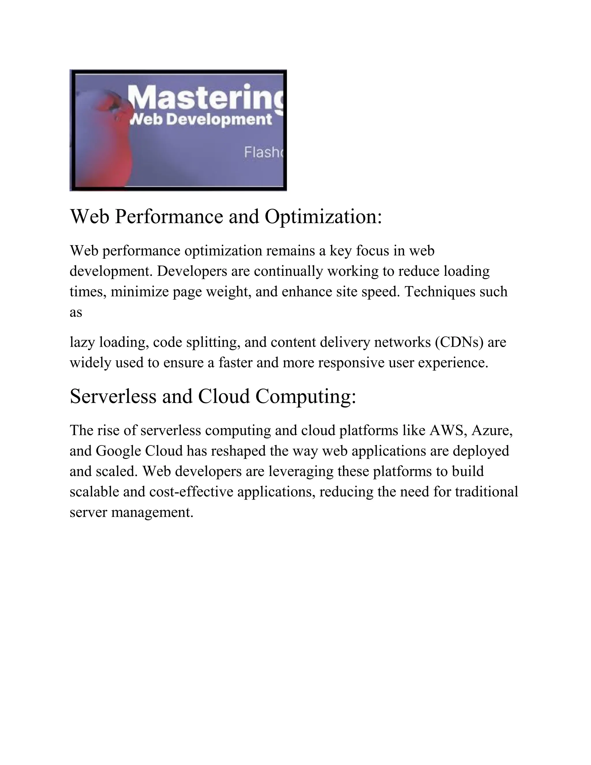 Web Performance and Optimization:
Web performance optimization remains a key focus in web
development. Developers are continually working to reduce loading
times, minimize page weight, and enhance site speed. Techniques such
as
lazy loading, code splitting, and content delivery networks (CDNs) are
widely used to ensure a faster and more responsive user experience.
Serverless and Cloud Computing:
The rise of serverless computing and cloud platforms like AWS, Azure,
and Google Cloud has reshaped the way web applications are deployed
and scaled. Web developers are leveraging these platforms to build
scalable and cost-effective applications, reducing the need for traditional
server management.
 