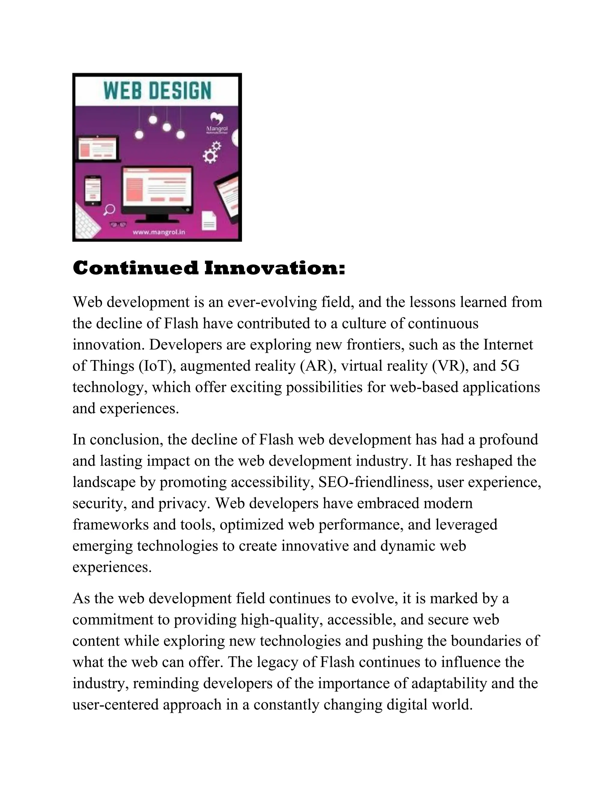 Continued Innovation:
Web development is an ever-evolving field, and the lessons learned from
the decline of Flash have contributed to a culture of continuous
innovation. Developers are exploring new frontiers, such as the Internet
of Things (IoT), augmented reality (AR), virtual reality (VR), and 5G
technology, which offer exciting possibilities for web-based applications
and experiences.
In conclusion, the decline of Flash web development has had a profound
and lasting impact on the web development industry. It has reshaped the
landscape by promoting accessibility, SEO-friendliness, user experience,
security, and privacy. Web developers have embraced modern
frameworks and tools, optimized web performance, and leveraged
emerging technologies to create innovative and dynamic web
experiences.
As the web development field continues to evolve, it is marked by a
commitment to providing high-quality, accessible, and secure web
content while exploring new technologies and pushing the boundaries of
what the web can offer. The legacy of Flash continues to influence the
industry, reminding developers of the importance of adaptability and the
user-centered approach in a constantly changing digital world.
 