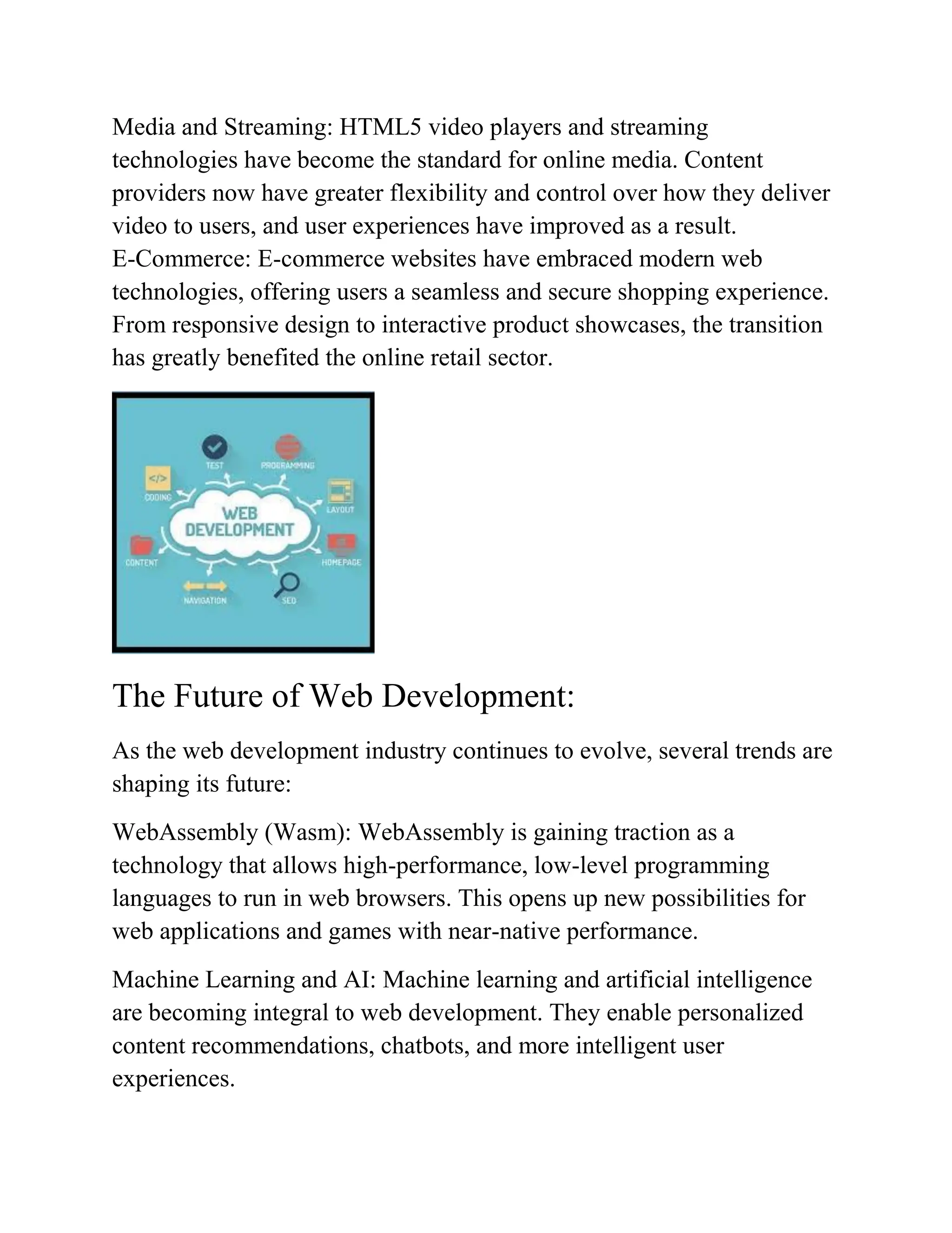 Media and Streaming: HTML5 video players and streaming
technologies have become the standard for online media. Content
providers now have greater flexibility and control over how they deliver
video to users, and user experiences have improved as a result.
E-Commerce: E-commerce websites have embraced modern web
technologies, offering users a seamless and secure shopping experience.
From responsive design to interactive product showcases, the transition
has greatly benefited the online retail sector.
The Future of Web Development:
As the web development industry continues to evolve, several trends are
shaping its future:
WebAssembly (Wasm): WebAssembly is gaining traction as a
technology that allows high-performance, low-level programming
languages to run in web browsers. This opens up new possibilities for
web applications and games with near-native performance.
Machine Learning and AI: Machine learning and artificial intelligence
are becoming integral to web development. They enable personalized
content recommendations, chatbots, and more intelligent user
experiences.
 