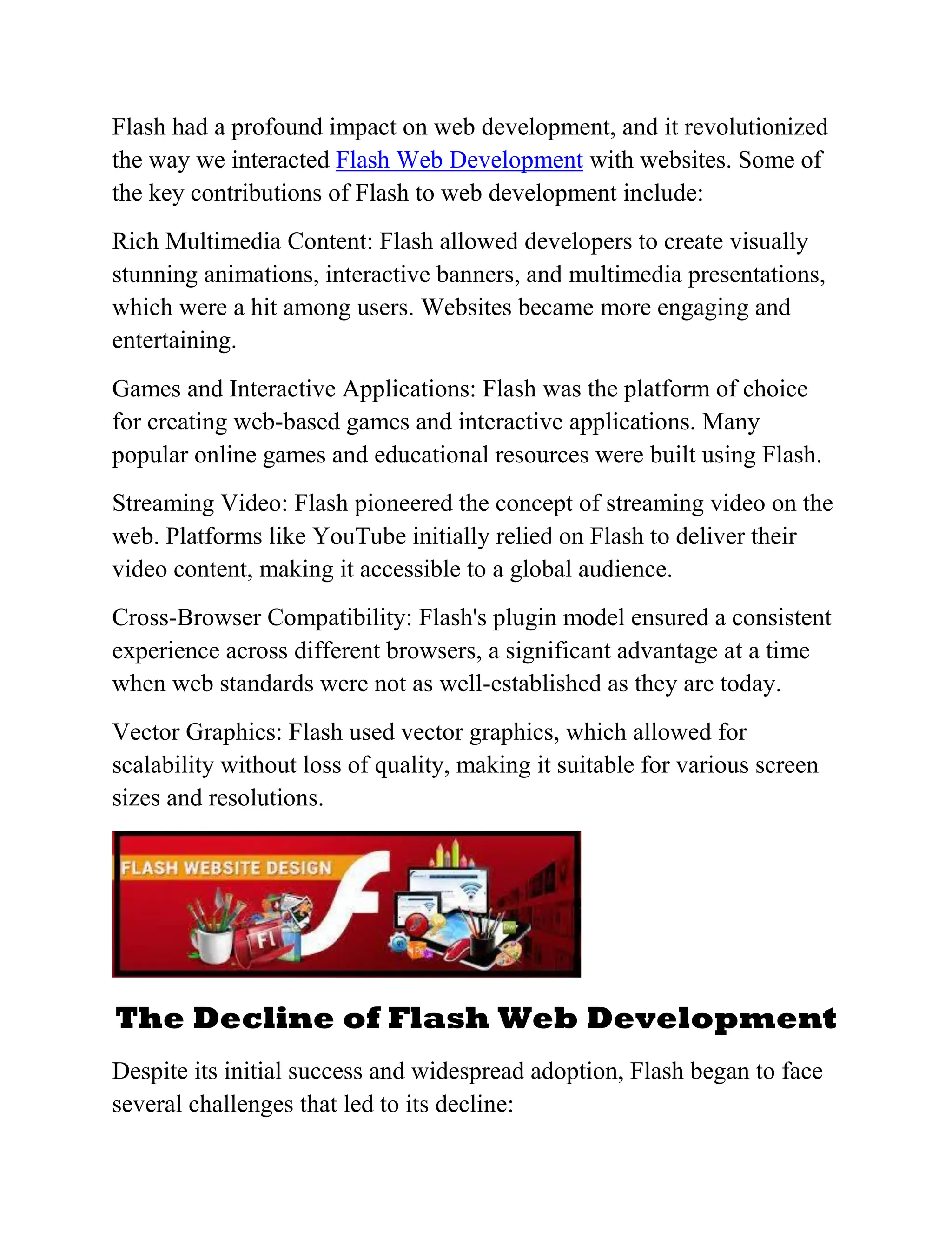 Flash had a profound impact on web development, and it revolutionized
the way we interacted Flash Web Development with websites. Some of
the key contributions of Flash to web development include:
Rich Multimedia Content: Flash allowed developers to create visually
stunning animations, interactive banners, and multimedia presentations,
which were a hit among users. Websites became more engaging and
entertaining.
Games and Interactive Applications: Flash was the platform of choice
for creating web-based games and interactive applications. Many
popular online games and educational resources were built using Flash.
Streaming Video: Flash pioneered the concept of streaming video on the
web. Platforms like YouTube initially relied on Flash to deliver their
video content, making it accessible to a global audience.
Cross-Browser Compatibility: Flash's plugin model ensured a consistent
experience across different browsers, a significant advantage at a time
when web standards were not as well-established as they are today.
Vector Graphics: Flash used vector graphics, which allowed for
scalability without loss of quality, making it suitable for various screen
sizes and resolutions.
The Decline of Flash Web Development
Despite its initial success and widespread adoption, Flash began to face
several challenges that led to its decline:
 