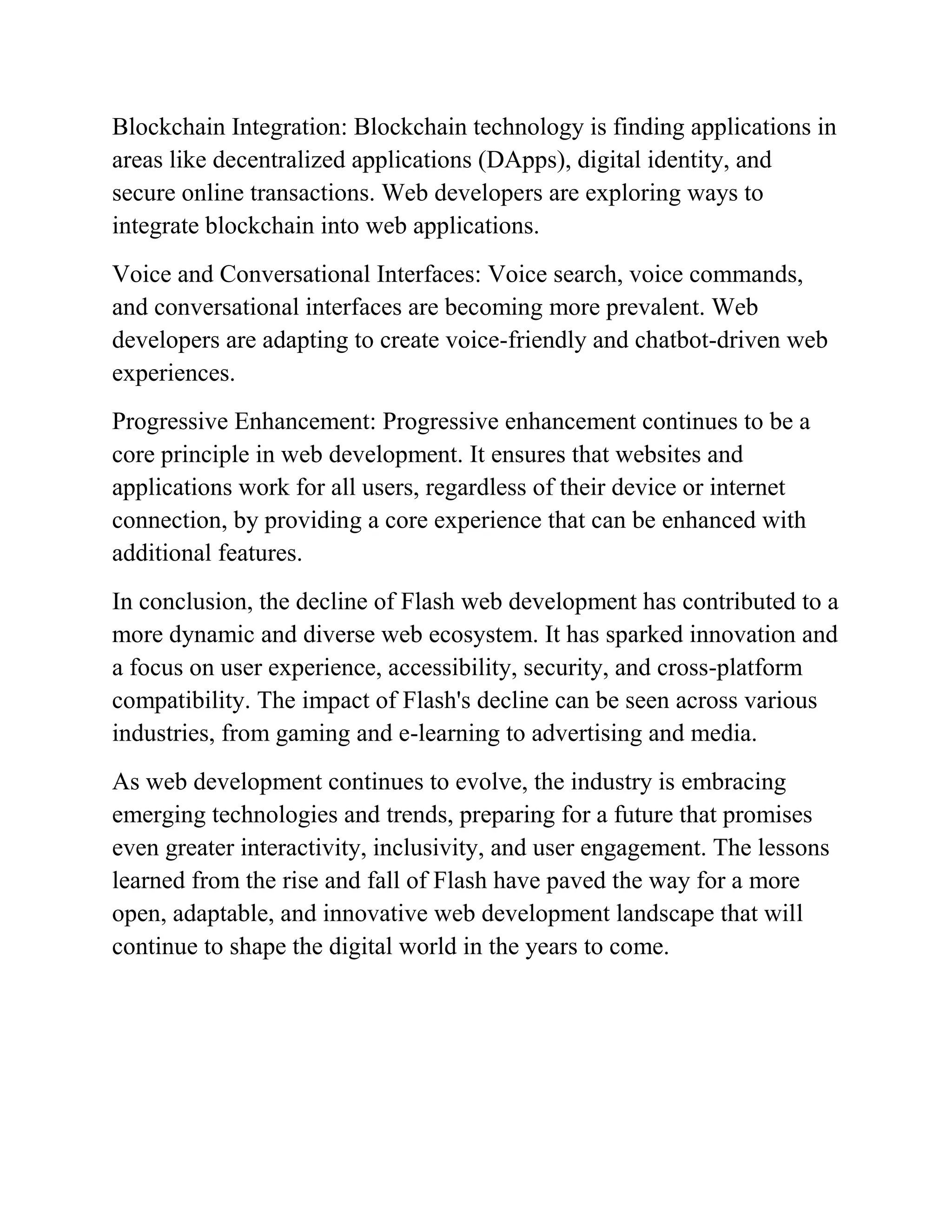 Blockchain Integration: Blockchain technology is finding applications in
areas like decentralized applications (DApps), digital identity, and
secure online transactions. Web developers are exploring ways to
integrate blockchain into web applications.
Voice and Conversational Interfaces: Voice search, voice commands,
and conversational interfaces are becoming more prevalent. Web
developers are adapting to create voice-friendly and chatbot-driven web
experiences.
Progressive Enhancement: Progressive enhancement continues to be a
core principle in web development. It ensures that websites and
applications work for all users, regardless of their device or internet
connection, by providing a core experience that can be enhanced with
additional features.
In conclusion, the decline of Flash web development has contributed to a
more dynamic and diverse web ecosystem. It has sparked innovation and
a focus on user experience, accessibility, security, and cross-platform
compatibility. The impact of Flash's decline can be seen across various
industries, from gaming and e-learning to advertising and media.
As web development continues to evolve, the industry is embracing
emerging technologies and trends, preparing for a future that promises
even greater interactivity, inclusivity, and user engagement. The lessons
learned from the rise and fall of Flash have paved the way for a more
open, adaptable, and innovative web development landscape that will
continue to shape the digital world in the years to come.
 