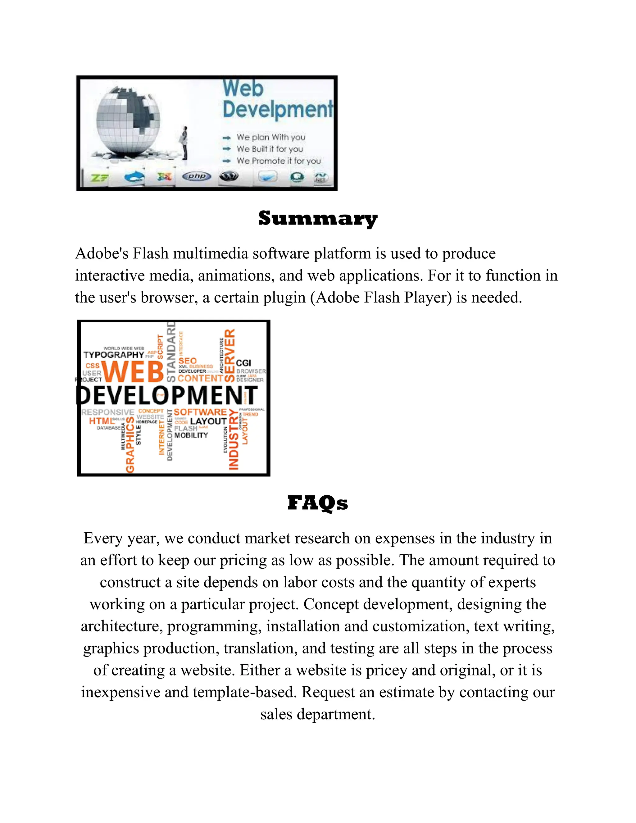 Summary
Adobe's Flash multimedia software platform is used to produce
interactive media, animations, and web applications. For it to function in
the user's browser, a certain plugin (Adobe Flash Player) is needed.
FAQs
Every year, we conduct market research on expenses in the industry in
an effort to keep our pricing as low as possible. The amount required to
construct a site depends on labor costs and the quantity of experts
working on a particular project. Concept development, designing the
architecture, programming, installation and customization, text writing,
graphics production, translation, and testing are all steps in the process
of creating a website. Either a website is pricey and original, or it is
inexpensive and template-based. Request an estimate by contacting our
sales department.
 