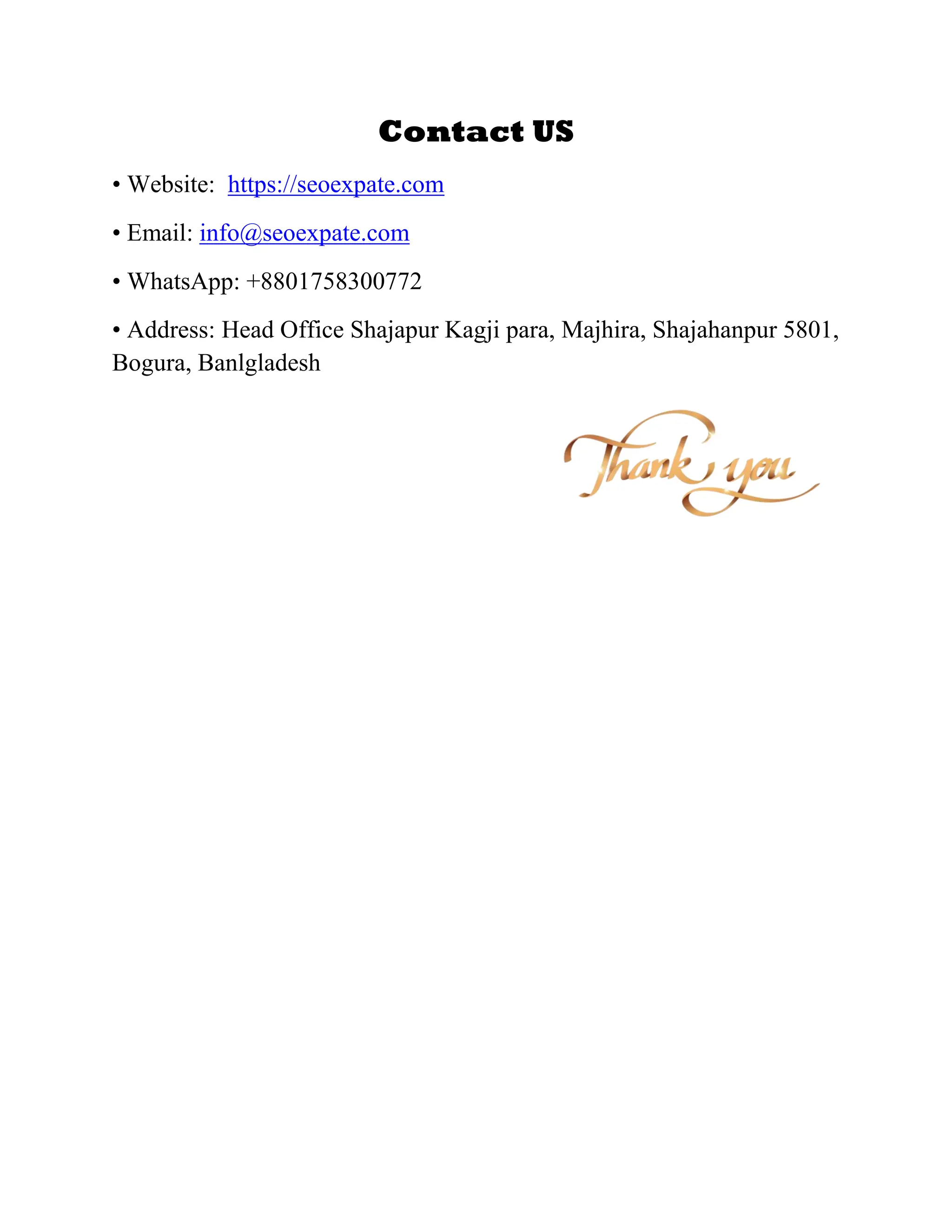 Contact US
• Website: https://seoexpate.com
• Email: info@seoexpate.com
• WhatsApp: +8801758300772
• Address: Head Office Shajapur Kagji para, Majhira, Shajahanpur 5801,
Bogura, Banlgladesh
 