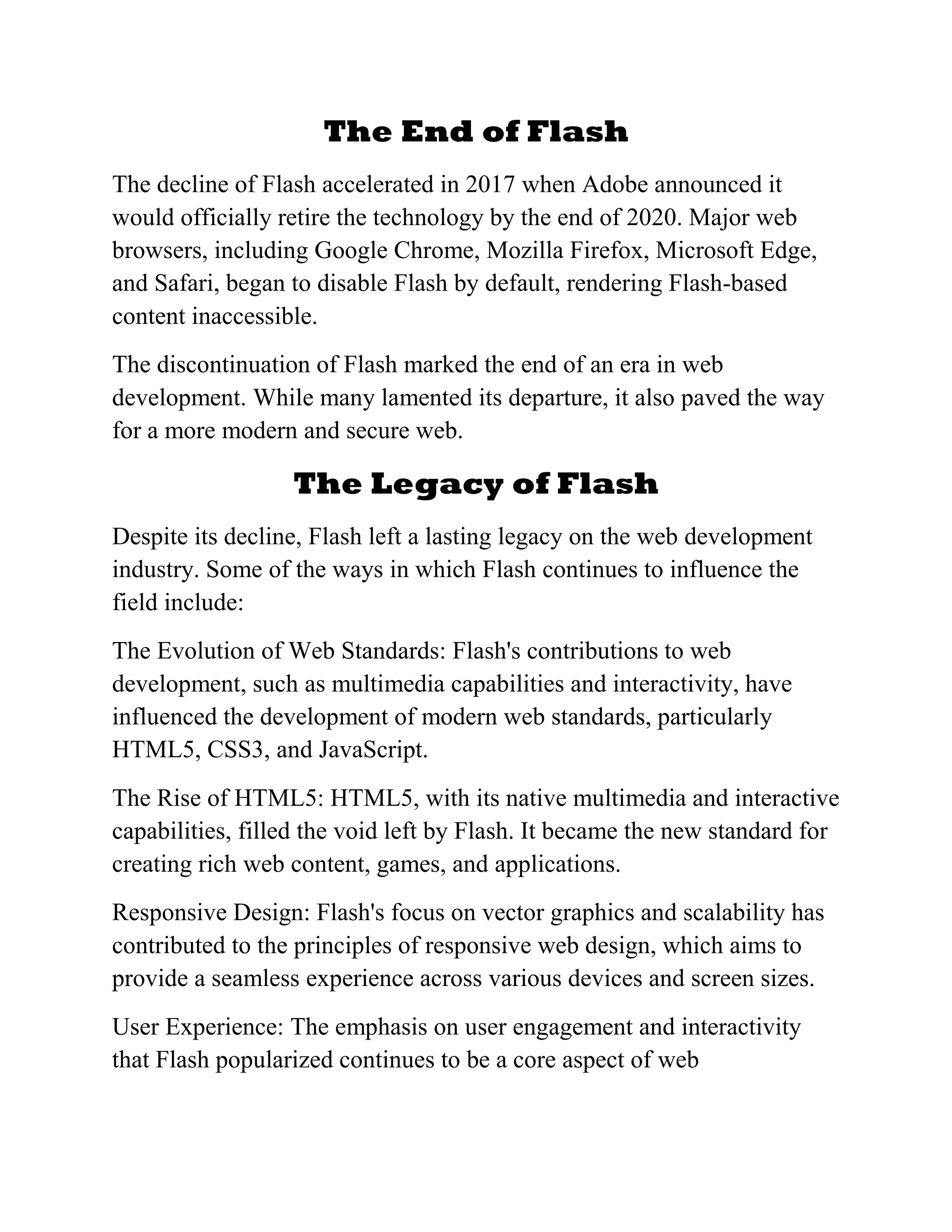 The End of Flash
The decline of Flash accelerated in 2017 when Adobe announced it
would officially retire the technology by the end of 2020. Major web
browsers, including Google Chrome, Mozilla Firefox, Microsoft Edge,
and Safari, began to disable Flash by default, rendering Flash-based
content inaccessible.
The discontinuation of Flash marked the end of an era in web
development. While many lamented its departure, it also paved the way
for a more modern and secure web.
The Legacy of Flash
Despite its decline, Flash left a lasting legacy on the web development
industry. Some of the ways in which Flash continues to influence the
field include:
The Evolution of Web Standards: Flash's contributions to web
development, such as multimedia capabilities and interactivity, have
influenced the development of modern web standards, particularly
HTML5, CSS3, and JavaScript.
The Rise of HTML5: HTML5, with its native multimedia and interactive
capabilities, filled the void left by Flash. It became the new standard for
creating rich web content, games, and applications.
Responsive Design: Flash's focus on vector graphics and scalability has
contributed to the principles of responsive web design, which aims to
provide a seamless experience across various devices and screen sizes.
User Experience: The emphasis on user engagement and interactivity
that Flash popularized continues to be a core aspect of web
 