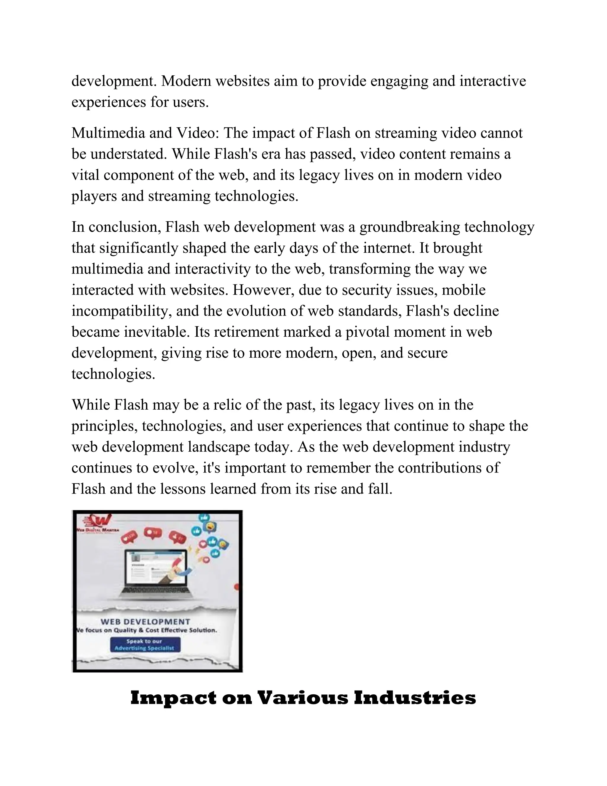 development. Modern websites aim to provide engaging and interactive
experiences for users.
Multimedia and Video: The impact of Flash on streaming video cannot
be understated. While Flash's era has passed, video content remains a
vital component of the web, and its legacy lives on in modern video
players and streaming technologies.
In conclusion, Flash web development was a groundbreaking technology
that significantly shaped the early days of the internet. It brought
multimedia and interactivity to the web, transforming the way we
interacted with websites. However, due to security issues, mobile
incompatibility, and the evolution of web standards, Flash's decline
became inevitable. Its retirement marked a pivotal moment in web
development, giving rise to more modern, open, and secure
technologies.
While Flash may be a relic of the past, its legacy lives on in the
principles, technologies, and user experiences that continue to shape the
web development landscape today. As the web development industry
continues to evolve, it's important to remember the contributions of
Flash and the lessons learned from its rise and fall.
Impact on Various Industries
 