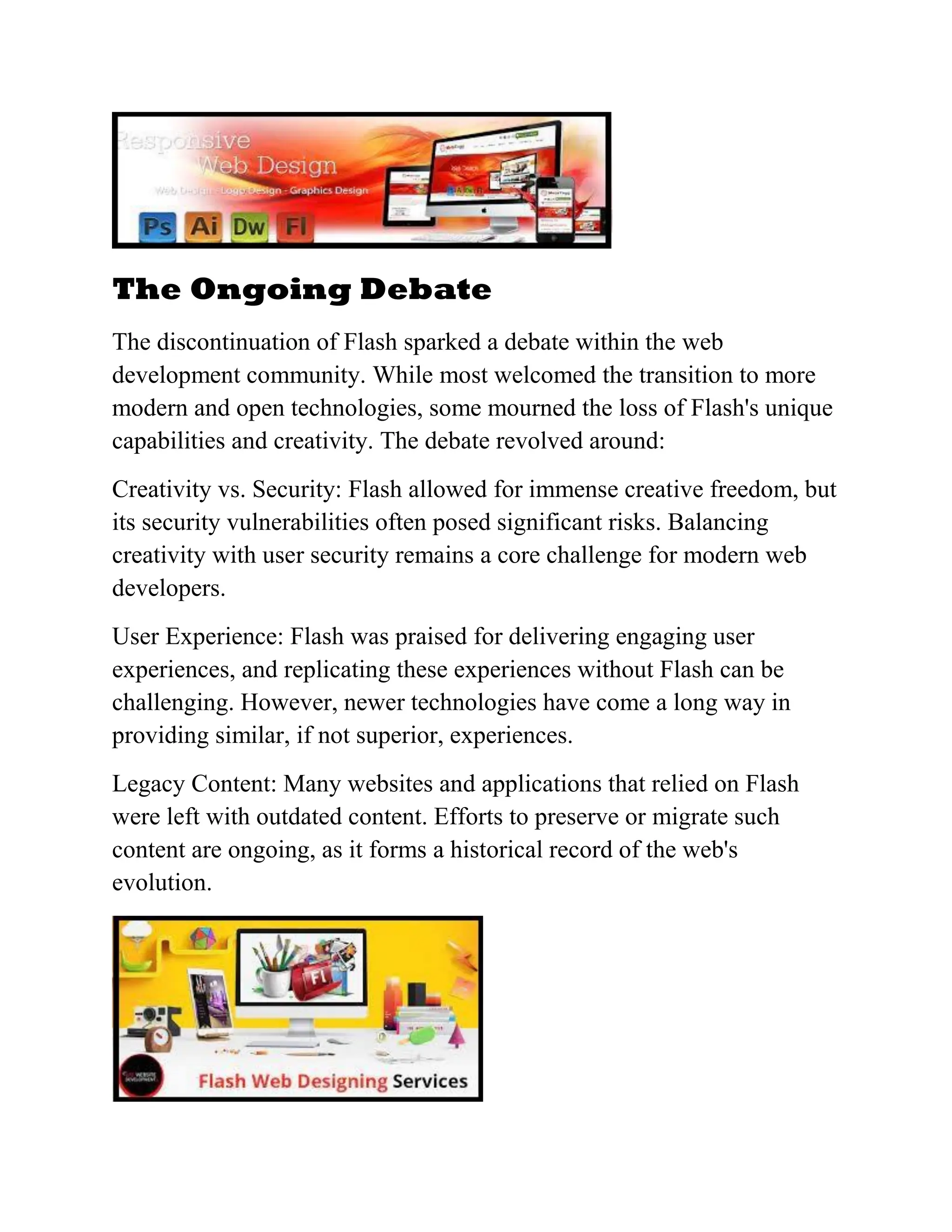 The Ongoing Debate
The discontinuation of Flash sparked a debate within the web
development community. While most welcomed the transition to more
modern and open technologies, some mourned the loss of Flash's unique
capabilities and creativity. The debate revolved around:
Creativity vs. Security: Flash allowed for immense creative freedom, but
its security vulnerabilities often posed significant risks. Balancing
creativity with user security remains a core challenge for modern web
developers.
User Experience: Flash was praised for delivering engaging user
experiences, and replicating these experiences without Flash can be
challenging. However, newer technologies have come a long way in
providing similar, if not superior, experiences.
Legacy Content: Many websites and applications that relied on Flash
were left with outdated content. Efforts to preserve or migrate such
content are ongoing, as it forms a historical record of the web's
evolution.
 