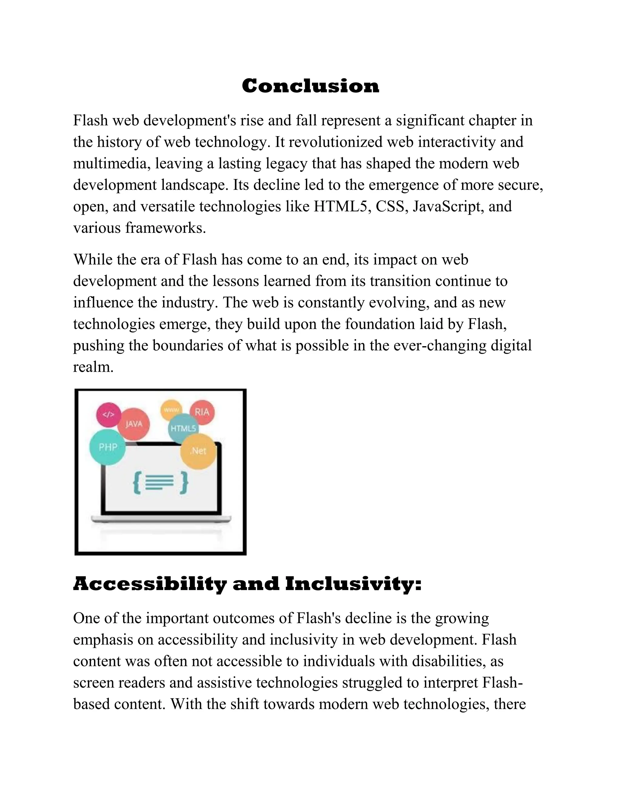 Conclusion
Flash web development's rise and fall represent a significant chapter in
the history of web technology. It revolutionized web interactivity and
multimedia, leaving a lasting legacy that has shaped the modern web
development landscape. Its decline led to the emergence of more secure,
open, and versatile technologies like HTML5, CSS, JavaScript, and
various frameworks.
While the era of Flash has come to an end, its impact on web
development and the lessons learned from its transition continue to
influence the industry. The web is constantly evolving, and as new
technologies emerge, they build upon the foundation laid by Flash,
pushing the boundaries of what is possible in the ever-changing digital
realm.
Accessibility and Inclusivity:
One of the important outcomes of Flash's decline is the growing
emphasis on accessibility and inclusivity in web development. Flash
content was often not accessible to individuals with disabilities, as
screen readers and assistive technologies struggled to interpret Flash-
based content. With the shift towards modern web technologies, there
 