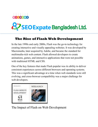 The Rise of Flash Web Development
In the late 1990s and early 2000s, Flash was the go-to technology for
creating interactive and visually appealing websites. It was developed by
Macromedia, later acquired by Adobe, and became the standard for
multimedia-rich web content. Flash allowed developers to create
animations, games, and interactive applications that were not possible
with traditional HTML and CSS.
One of the key features that made Flash popular was its ability to deliver
consistent experiences across different browsers and operating systems.
This was a significant advantage at a time when web standards were still
evolving, and cross-browser compatibility was a major challenge for
web developers.
The Impact of Flash on Web Development
 