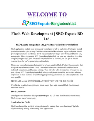 Flash Web Development | SEO Expate BD
Ltd.
SEO Expate Bangladesh Ltd. provides Flash software solutions
Flash applications make it easy for you and your clients to talk to each other. Our highly trained
professionals make eye-catching Flash interactive media like animated logos, navigation menus,
product presentations, and demos. It will create introductory pages for websites and banner ads,
among other things. At present, SEO Expate Bangladesh Ltd. can give you a lot of services. Our
company can provide a good result in a very short time. In addition, you can get an instant
response here. So you’ve come to the right website.
Photos and comprehensive product details have been added to Flash. It’s hard for companies that
sell goods and services to close a sale. Flash applications make it easier to communicate in
technical, educational, and business settings. They allow for a lot of interaction between you and
your clients. SEO Expate Bangladesh Ltd. helps organizations around the world make a lasting
impression on their audience by combining programming, animation, and artistic style in the best
way possible.
THERE ARE MANY STANDARD PLATFORMS THAT USE FOR THE FLASH.
We offer the benefit of support from a single source for a wide range of Flash Development
solutions, such as:
Flash Animation:
Our expert Flash animators make great SEO Expate BD Ltd flash animations for Flash intros,
Flash movies, logos, banners, etc.
Application for Flash:
Flash has changed the world of web applications by making them more functional. We help
organizations by making user-friendly flash applications.
 
