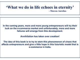 ‘What we do in life echoes in eternity’
- Marcus Aurelius
In the coming years, more and more young entrepreneurs will try their
luck on the e-commerce market and unfortunately, more and more
failures will emerge from this development.
Annihilation has taken over creation!
The idea of this book is to try to stem this phenomenon of chaos that
affects entrepreneurs and give a little hope in this futuristic model that is
e-commerce in India.
 
