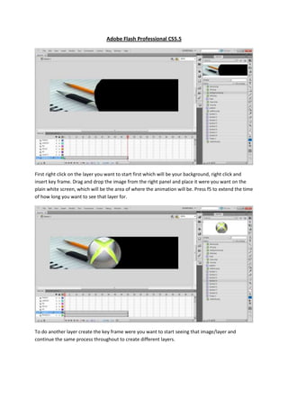 Adobe Flash Professional CS5.5




First right click on the layer you want to start first which will be your background, right click and
insert key frame. Drag and drop the image from the right panel and place it were you want on the
plain white screen, which will be the area of where the animation will be. Press f5 to extend the time
of how long you want to see that layer for.




To do another layer create the key frame were you want to start seeing that image/layer and
continue the same process throughout to create different layers.
 