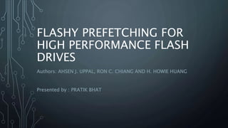 FLASHY PREFETCHING FOR 
HIGH PERFORMANCE FLASH 
DRIVES 
Authors: AHSEN J. UPPAL, RON C. CHIANG AND H. HOWIE HUANG 
Presented by : PRATIK BHAT 
 