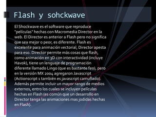 Flash y sohckwave
El Shockwave es el software que reproduce
"películas" hechas con Macromedia Director en la
web. El Director es anterior a Flash pero no significa
que sea mejor o peor, es diferente. Flash es
excelente para animación vectorial, Director apesta
para eso. Director permite más cosas que flash,
como animación en 3D con interactividad (incluye
Havok), tiene un lenguaje de programación
diferente llamado Lingo (que es bastante feo), pero
en la versión MX 2004 agregaron Javascript
(Actionscript 1 también es javascript camuflado).
Además permite incluir un mayor rango de medios
externos, entro los cuales se incluyen películas
hechas en Flash (es común que un desarrollo en
Director tenga las animaciones mas jodidas hechas
en Flash).
 