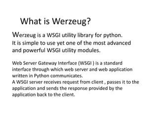 What is Werzeug?
Werzeug is a WSGI utility library for python.
It is simple to use yet one of the most advanced
and powerful WSGI utility modules.
Web Server Gateway Interface (WSGI ) is a standard
interface through which web server and web application
written in Python communicates.
A WSGI server receives request from client , passes it to the
application and sends the response provided by the
application back to the client.
 