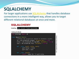 SQLALCHEMY
For larger applications use SQLAlchemy that handles database
connections in a more intelligent way, allows you to target
different relational databases at once and more.
 