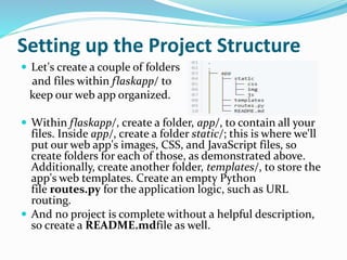 Setting up the Project Structure
 Let's create a couple of folders
and files within flaskapp/ to
keep our web app organized.
 Within flaskapp/, create a folder, app/, to contain all your
files. Inside app/, create a folder static/; this is where we'll
put our web app's images, CSS, and JavaScript files, so
create folders for each of those, as demonstrated above.
Additionally, create another folder, templates/, to store the
app's web templates. Create an empty Python
file routes.py for the application logic, such as URL
routing.
 And no project is complete without a helpful description,
so create a README.mdfile as well.
 