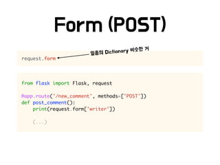 from flask import Flask, request
@app.route('/new_comment', methods=['POST'])
def post_comment():
print(request.form['writer'])
(...)
request.form
 
