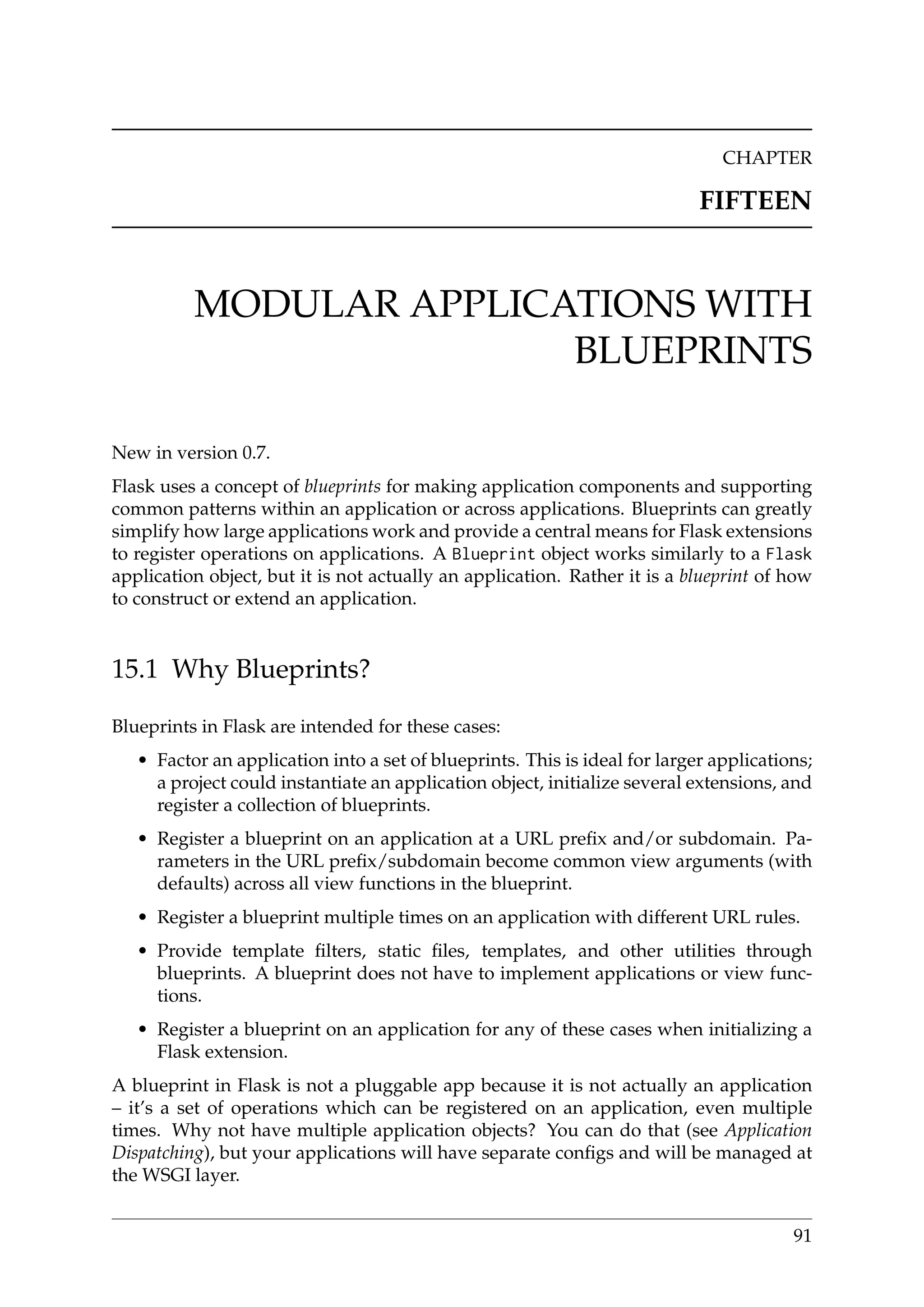 CHAPTER
FIFTEEN
MODULAR APPLICATIONS WITH
BLUEPRINTS
New in version 0.7.
Flask uses a concept of blueprints for making application components and supporting
common patterns within an application or across applications. Blueprints can greatly
simplify how large applications work and provide a central means for Flask extensions
to register operations on applications. A Blueprint object works similarly to a Flask
application object, but it is not actually an application. Rather it is a blueprint of how
to construct or extend an application.
15.1 Why Blueprints?
Blueprints in Flask are intended for these cases:
• Factor an application into a set of blueprints. This is ideal for larger applications;
a project could instantiate an application object, initialize several extensions, and
register a collection of blueprints.
• Register a blueprint on an application at a URL preﬁx and/or subdomain. Pa-
rameters in the URL preﬁx/subdomain become common view arguments (with
defaults) across all view functions in the blueprint.
• Register a blueprint multiple times on an application with different URL rules.
• Provide template ﬁlters, static ﬁles, templates, and other utilities through
blueprints. A blueprint does not have to implement applications or view func-
tions.
• Register a blueprint on an application for any of these cases when initializing a
Flask extension.
A blueprint in Flask is not a pluggable app because it is not actually an application
– it’s a set of operations which can be registered on an application, even multiple
times. Why not have multiple application objects? You can do that (see Application
Dispatching), but your applications will have separate conﬁgs and will be managed at
the WSGI layer.
91
 