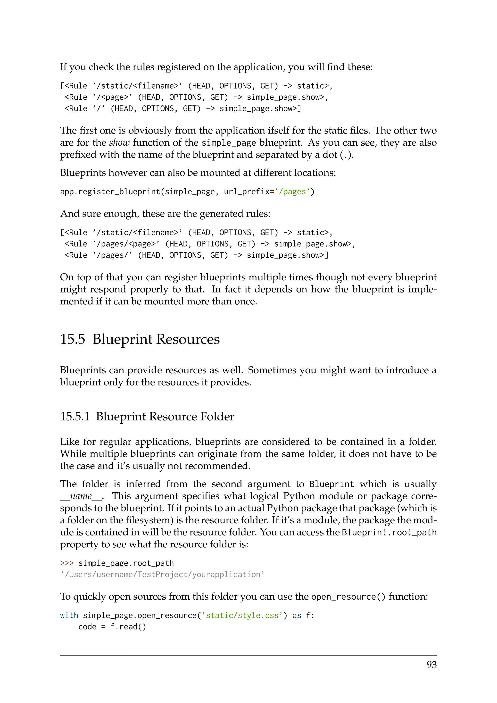 If you check the rules registered on the application, you will ﬁnd these:
[<Rule ’/static/<filename>’ (HEAD, OPTIONS, GET) -> static>,
<Rule ’/<page>’ (HEAD, OPTIONS, GET) -> simple_page.show>,
<Rule ’/’ (HEAD, OPTIONS, GET) -> simple_page.show>]
The ﬁrst one is obviously from the application ifself for the static ﬁles. The other two
are for the show function of the simple_page blueprint. As you can see, they are also
preﬁxed with the name of the blueprint and separated by a dot (.).
Blueprints however can also be mounted at different locations:
app.register_blueprint(simple_page, url_prefix=’/pages’)
And sure enough, these are the generated rules:
[<Rule ’/static/<filename>’ (HEAD, OPTIONS, GET) -> static>,
<Rule ’/pages/<page>’ (HEAD, OPTIONS, GET) -> simple_page.show>,
<Rule ’/pages/’ (HEAD, OPTIONS, GET) -> simple_page.show>]
On top of that you can register blueprints multiple times though not every blueprint
might respond properly to that. In fact it depends on how the blueprint is imple-
mented if it can be mounted more than once.
15.5 Blueprint Resources
Blueprints can provide resources as well. Sometimes you might want to introduce a
blueprint only for the resources it provides.
15.5.1 Blueprint Resource Folder
Like for regular applications, blueprints are considered to be contained in a folder.
While multiple blueprints can originate from the same folder, it does not have to be
the case and it’s usually not recommended.
The folder is inferred from the second argument to Blueprint which is usually
__name__. This argument speciﬁes what logical Python module or package corre-
sponds to the blueprint. If it points to an actual Python package that package (which is
a folder on the ﬁlesystem) is the resource folder. If it’s a module, the package the mod-
ule is contained in will be the resource folder. You can access the Blueprint.root_path
property to see what the resource folder is:
>>> simple_page.root_path
’/Users/username/TestProject/yourapplication’
To quickly open sources from this folder you can use the open_resource() function:
with simple_page.open_resource(’static/style.css’) as f:
code = f.read()
93
 