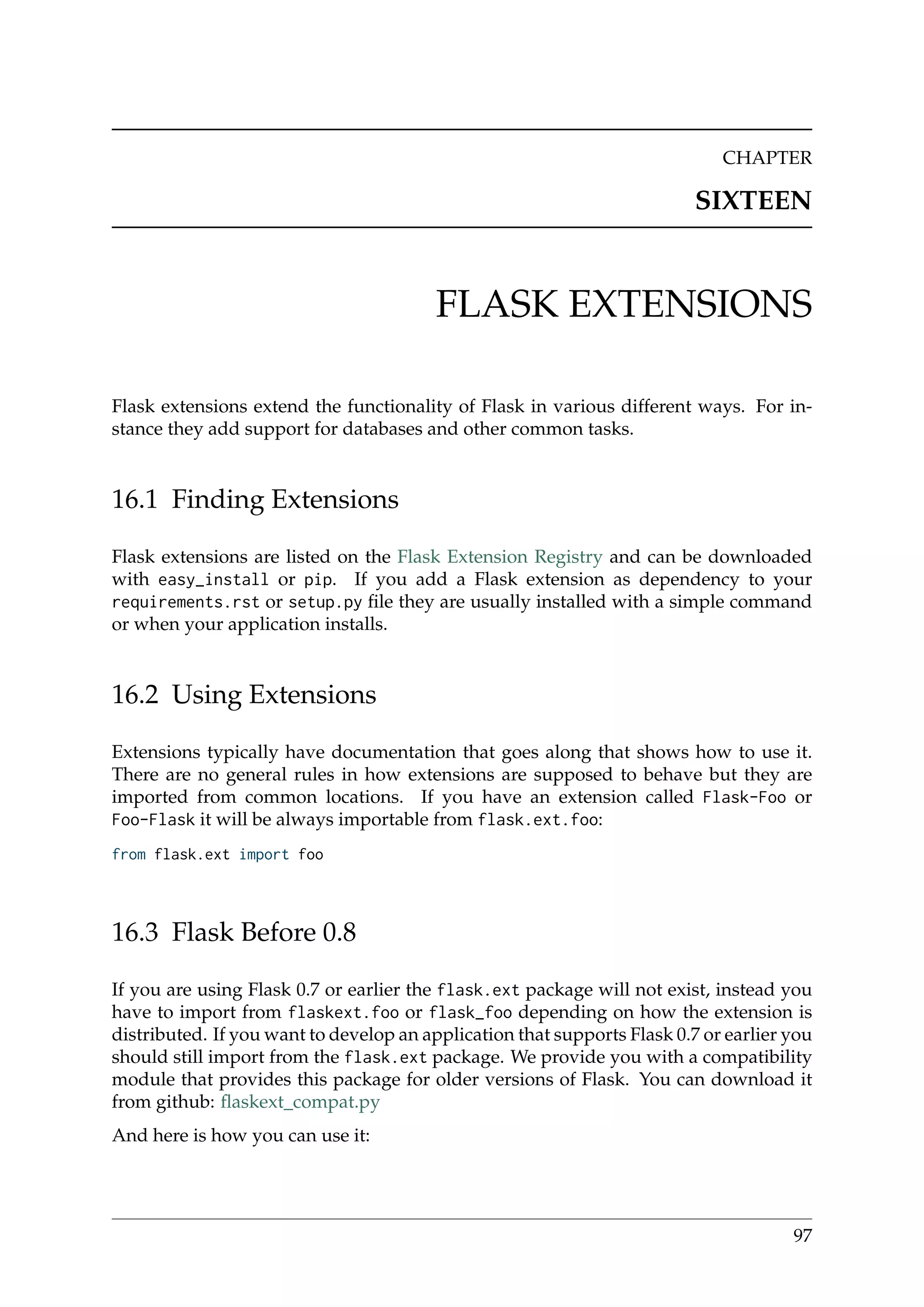 CHAPTER
SIXTEEN
FLASK EXTENSIONS
Flask extensions extend the functionality of Flask in various different ways. For in-
stance they add support for databases and other common tasks.
16.1 Finding Extensions
Flask extensions are listed on the Flask Extension Registry and can be downloaded
with easy_install or pip. If you add a Flask extension as dependency to your
requirements.rst or setup.py ﬁle they are usually installed with a simple command
or when your application installs.
16.2 Using Extensions
Extensions typically have documentation that goes along that shows how to use it.
There are no general rules in how extensions are supposed to behave but they are
imported from common locations. If you have an extension called Flask-Foo or
Foo-Flask it will be always importable from flask.ext.foo:
from flask.ext import foo
16.3 Flask Before 0.8
If you are using Flask 0.7 or earlier the flask.ext package will not exist, instead you
have to import from flaskext.foo or flask_foo depending on how the extension is
distributed. If you want to develop an application that supports Flask 0.7 or earlier you
should still import from the flask.ext package. We provide you with a compatibility
module that provides this package for older versions of Flask. You can download it
from github: ﬂaskext_compat.py
And here is how you can use it:
97
 