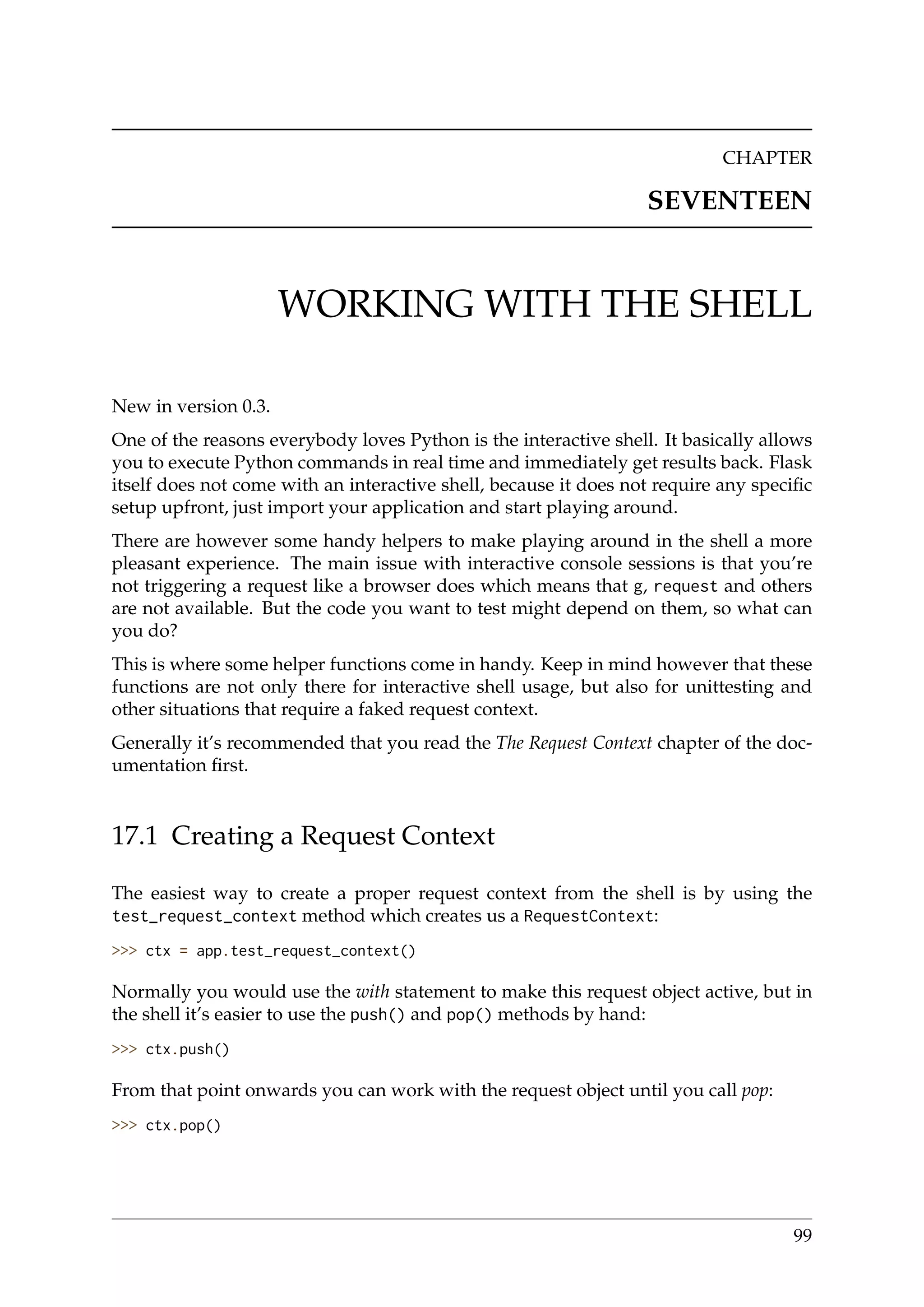 CHAPTER
SEVENTEEN
WORKING WITH THE SHELL
New in version 0.3.
One of the reasons everybody loves Python is the interactive shell. It basically allows
you to execute Python commands in real time and immediately get results back. Flask
itself does not come with an interactive shell, because it does not require any speciﬁc
setup upfront, just import your application and start playing around.
There are however some handy helpers to make playing around in the shell a more
pleasant experience. The main issue with interactive console sessions is that you’re
not triggering a request like a browser does which means that g, request and others
are not available. But the code you want to test might depend on them, so what can
you do?
This is where some helper functions come in handy. Keep in mind however that these
functions are not only there for interactive shell usage, but also for unittesting and
other situations that require a faked request context.
Generally it’s recommended that you read the The Request Context chapter of the doc-
umentation ﬁrst.
17.1 Creating a Request Context
The easiest way to create a proper request context from the shell is by using the
test_request_context method which creates us a RequestContext:
>>> ctx = app.test_request_context()
Normally you would use the with statement to make this request object active, but in
the shell it’s easier to use the push() and pop() methods by hand:
>>> ctx.push()
From that point onwards you can work with the request object until you call pop:
>>> ctx.pop()
99
 