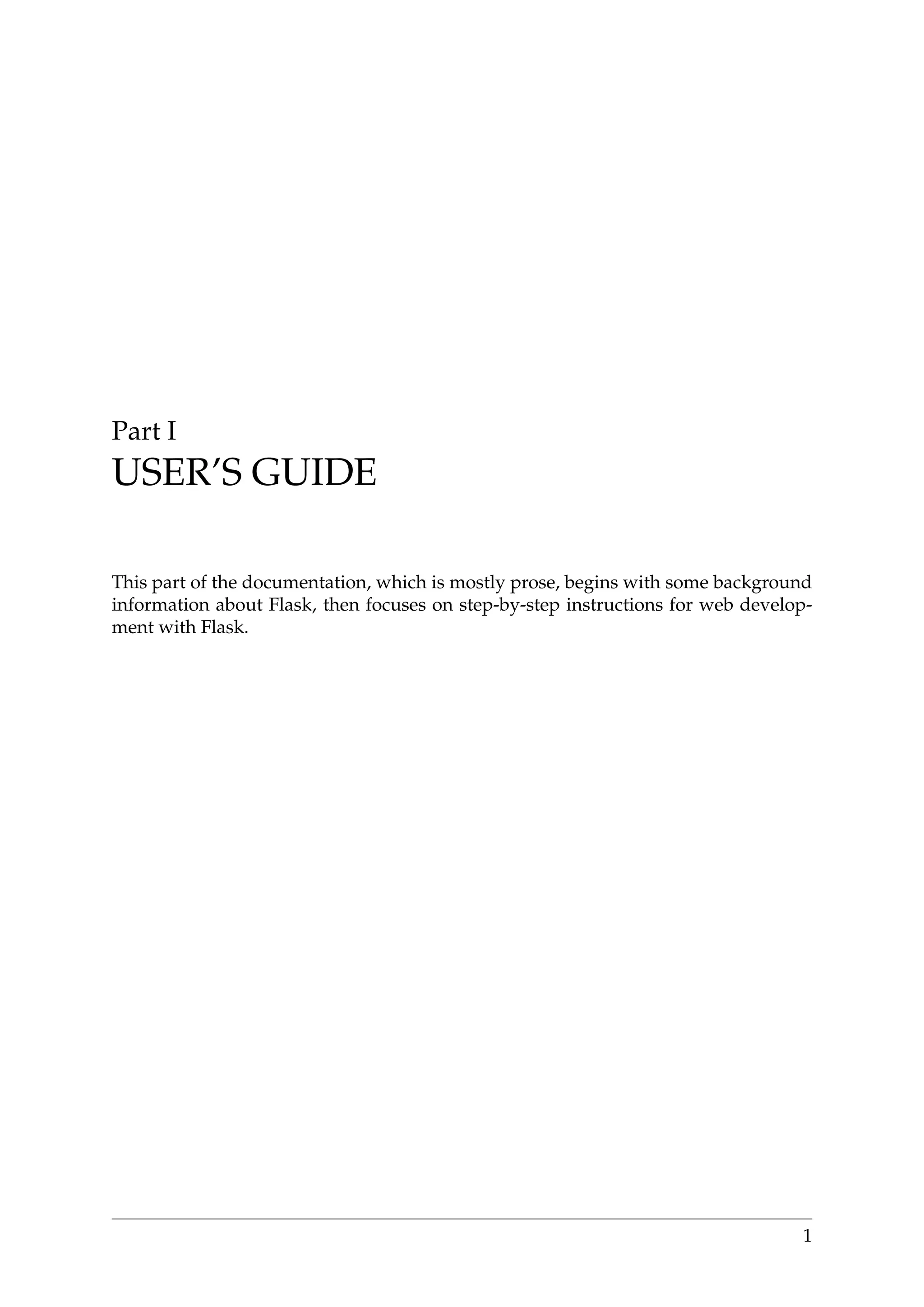 Part I
USER’S GUIDE
This part of the documentation, which is mostly prose, begins with some background
information about Flask, then focuses on step-by-step instructions for web develop-
ment with Flask.
1
 