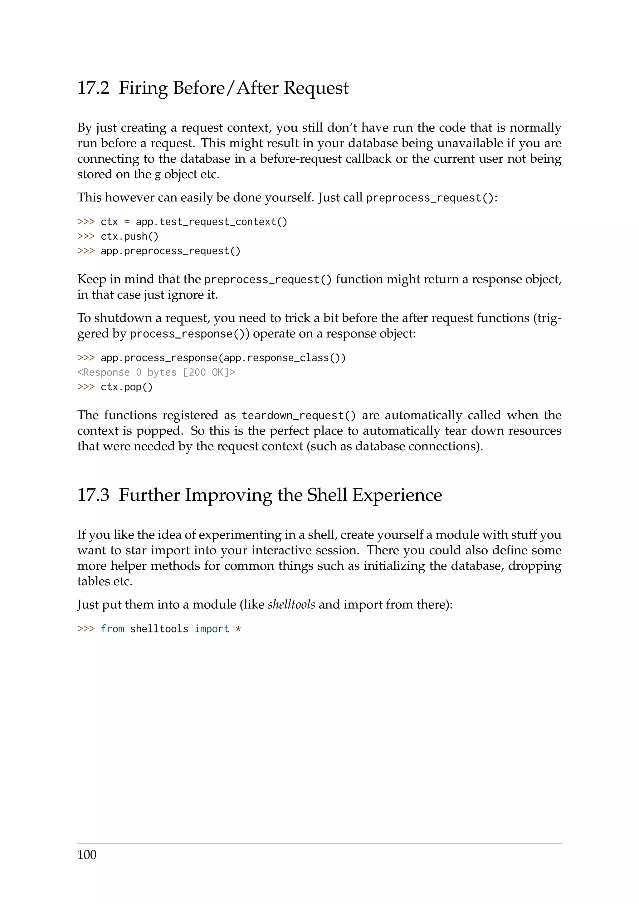 17.2 Firing Before/After Request
By just creating a request context, you still don’t have run the code that is normally
run before a request. This might result in your database being unavailable if you are
connecting to the database in a before-request callback or the current user not being
stored on the g object etc.
This however can easily be done yourself. Just call preprocess_request():
>>> ctx = app.test_request_context()
>>> ctx.push()
>>> app.preprocess_request()
Keep in mind that the preprocess_request() function might return a response object,
in that case just ignore it.
To shutdown a request, you need to trick a bit before the after request functions (trig-
gered by process_response()) operate on a response object:
>>> app.process_response(app.response_class())
<Response 0 bytes [200 OK]>
>>> ctx.pop()
The functions registered as teardown_request() are automatically called when the
context is popped. So this is the perfect place to automatically tear down resources
that were needed by the request context (such as database connections).
17.3 Further Improving the Shell Experience
If you like the idea of experimenting in a shell, create yourself a module with stuff you
want to star import into your interactive session. There you could also deﬁne some
more helper methods for common things such as initializing the database, dropping
tables etc.
Just put them into a module (like shelltools and import from there):
>>> from shelltools import *
100
 
