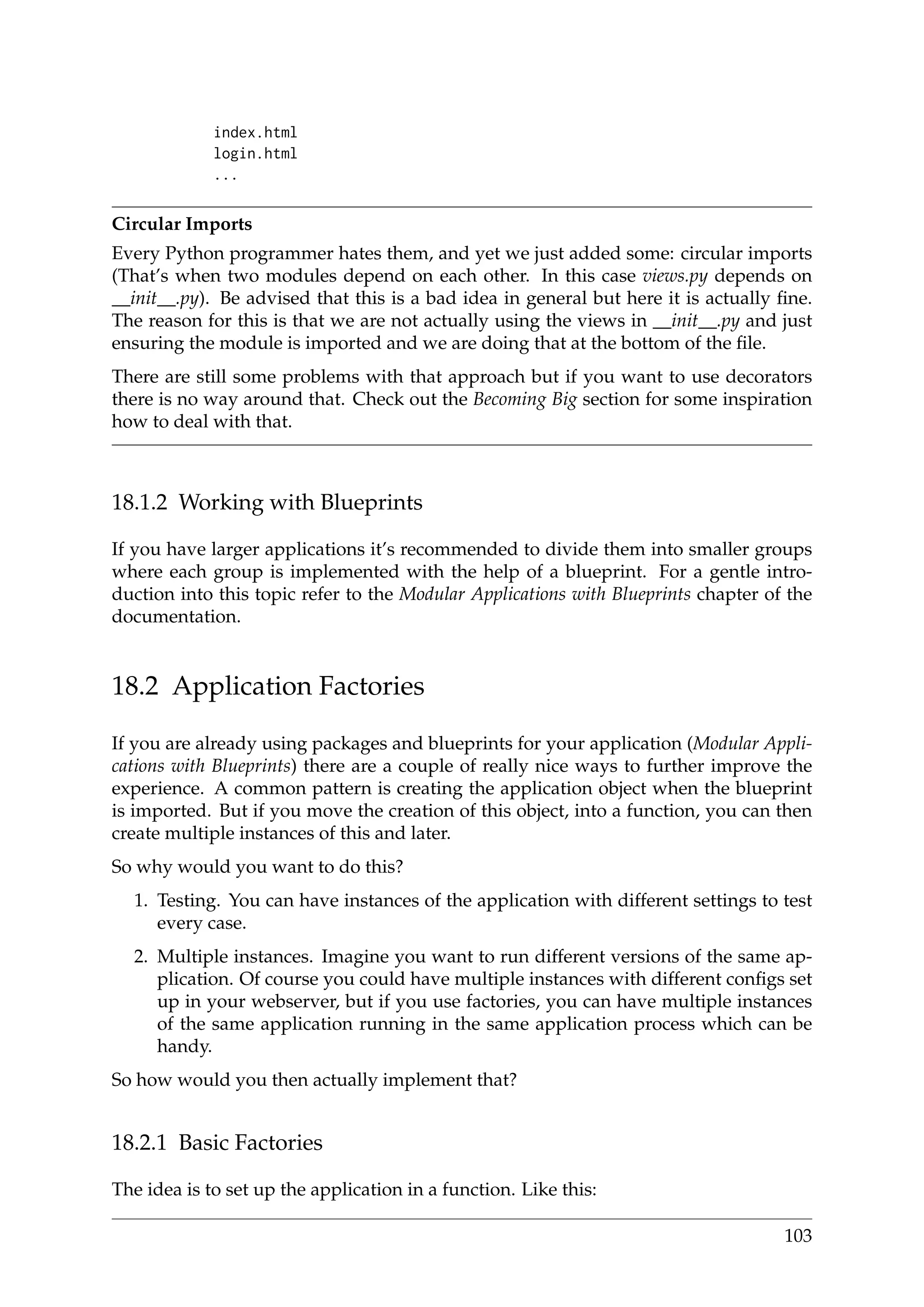 index.html
login.html
...
Circular Imports
Every Python programmer hates them, and yet we just added some: circular imports
(That’s when two modules depend on each other. In this case views.py depends on
__init__.py). Be advised that this is a bad idea in general but here it is actually ﬁne.
The reason for this is that we are not actually using the views in __init__.py and just
ensuring the module is imported and we are doing that at the bottom of the ﬁle.
There are still some problems with that approach but if you want to use decorators
there is no way around that. Check out the Becoming Big section for some inspiration
how to deal with that.
18.1.2 Working with Blueprints
If you have larger applications it’s recommended to divide them into smaller groups
where each group is implemented with the help of a blueprint. For a gentle intro-
duction into this topic refer to the Modular Applications with Blueprints chapter of the
documentation.
18.2 Application Factories
If you are already using packages and blueprints for your application (Modular Appli-
cations with Blueprints) there are a couple of really nice ways to further improve the
experience. A common pattern is creating the application object when the blueprint
is imported. But if you move the creation of this object, into a function, you can then
create multiple instances of this and later.
So why would you want to do this?
1. Testing. You can have instances of the application with different settings to test
every case.
2. Multiple instances. Imagine you want to run different versions of the same ap-
plication. Of course you could have multiple instances with different conﬁgs set
up in your webserver, but if you use factories, you can have multiple instances
of the same application running in the same application process which can be
handy.
So how would you then actually implement that?
18.2.1 Basic Factories
The idea is to set up the application in a function. Like this:
103
 