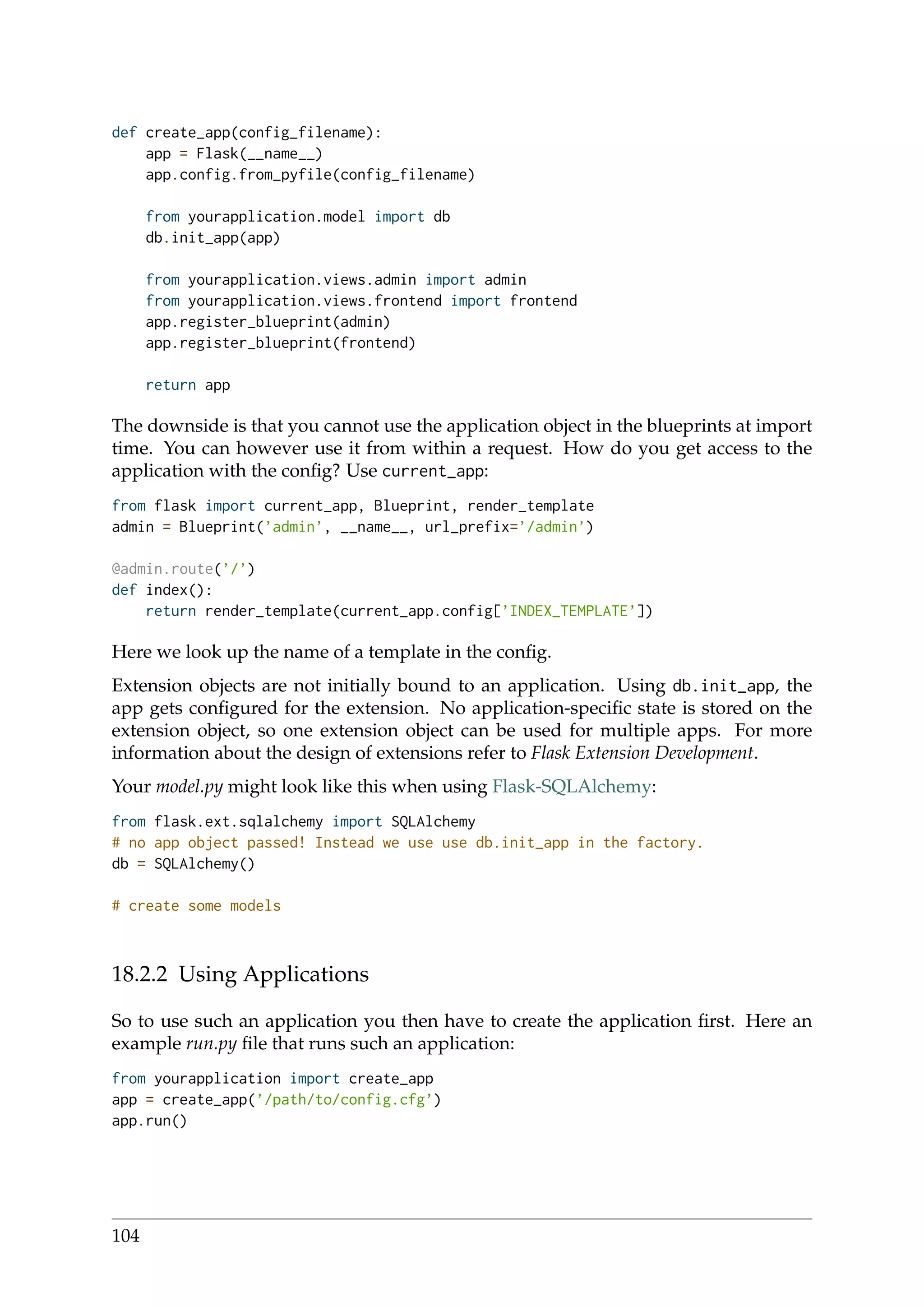 def create_app(config_filename):
app = Flask(__name__)
app.config.from_pyfile(config_filename)
from yourapplication.model import db
db.init_app(app)
from yourapplication.views.admin import admin
from yourapplication.views.frontend import frontend
app.register_blueprint(admin)
app.register_blueprint(frontend)
return app
The downside is that you cannot use the application object in the blueprints at import
time. You can however use it from within a request. How do you get access to the
application with the conﬁg? Use current_app:
from flask import current_app, Blueprint, render_template
admin = Blueprint(’admin’, __name__, url_prefix=’/admin’)
@admin.route(’/’)
def index():
return render_template(current_app.config[’INDEX_TEMPLATE’])
Here we look up the name of a template in the conﬁg.
Extension objects are not initially bound to an application. Using db.init_app, the
app gets conﬁgured for the extension. No application-speciﬁc state is stored on the
extension object, so one extension object can be used for multiple apps. For more
information about the design of extensions refer to Flask Extension Development.
Your model.py might look like this when using Flask-SQLAlchemy:
from flask.ext.sqlalchemy import SQLAlchemy
# no app object passed! Instead we use use db.init_app in the factory.
db = SQLAlchemy()
# create some models
18.2.2 Using Applications
So to use such an application you then have to create the application ﬁrst. Here an
example run.py ﬁle that runs such an application:
from yourapplication import create_app
app = create_app(’/path/to/config.cfg’)
app.run()
104
 