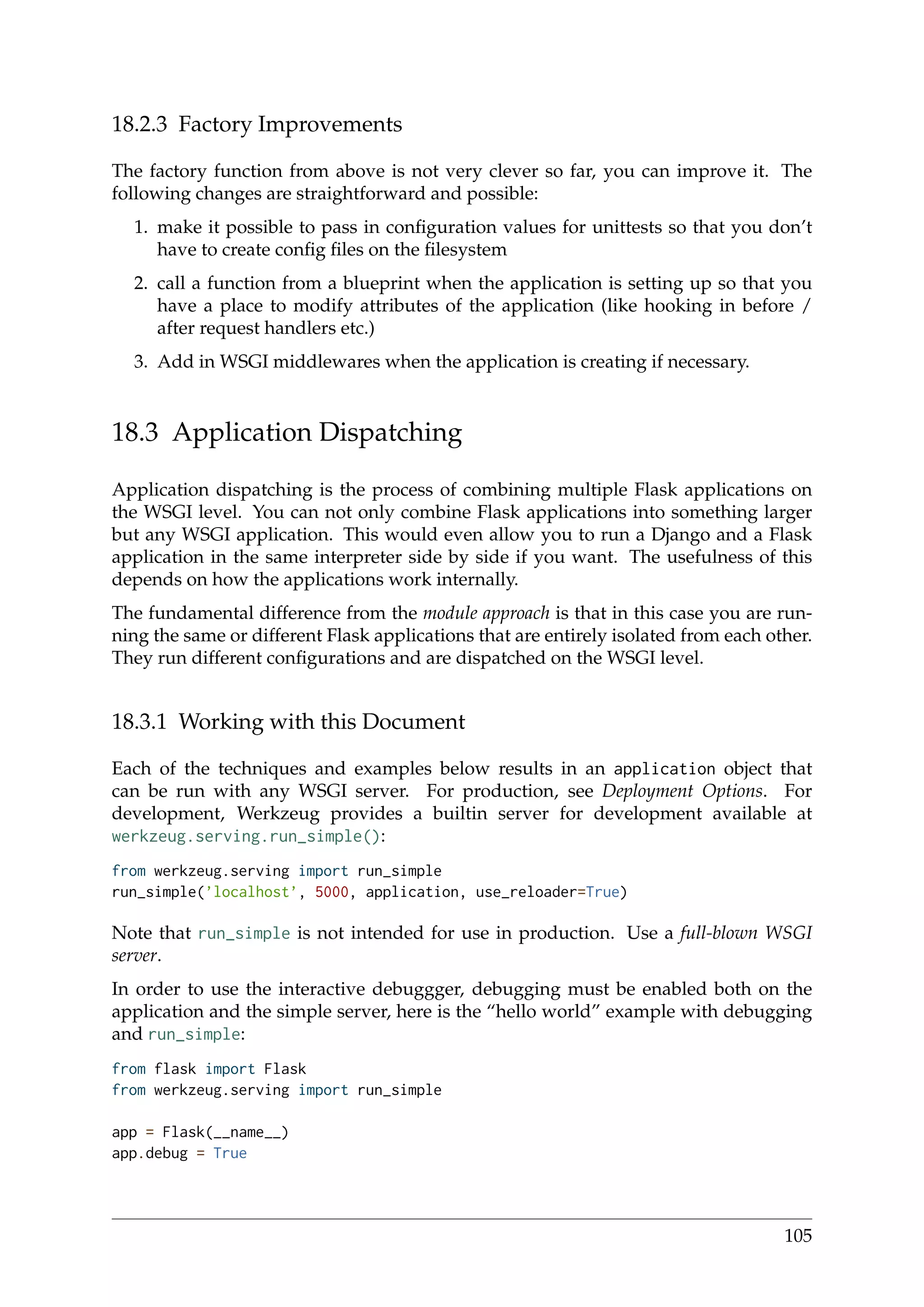 18.2.3 Factory Improvements
The factory function from above is not very clever so far, you can improve it. The
following changes are straightforward and possible:
1. make it possible to pass in conﬁguration values for unittests so that you don’t
have to create conﬁg ﬁles on the ﬁlesystem
2. call a function from a blueprint when the application is setting up so that you
have a place to modify attributes of the application (like hooking in before /
after request handlers etc.)
3. Add in WSGI middlewares when the application is creating if necessary.
18.3 Application Dispatching
Application dispatching is the process of combining multiple Flask applications on
the WSGI level. You can not only combine Flask applications into something larger
but any WSGI application. This would even allow you to run a Django and a Flask
application in the same interpreter side by side if you want. The usefulness of this
depends on how the applications work internally.
The fundamental difference from the module approach is that in this case you are run-
ning the same or different Flask applications that are entirely isolated from each other.
They run different conﬁgurations and are dispatched on the WSGI level.
18.3.1 Working with this Document
Each of the techniques and examples below results in an application object that
can be run with any WSGI server. For production, see Deployment Options. For
development, Werkzeug provides a builtin server for development available at
werkzeug.serving.run_simple():
from werkzeug.serving import run_simple
run_simple(’localhost’, 5000, application, use_reloader=True)
Note that run_simple is not intended for use in production. Use a full-blown WSGI
server.
In order to use the interactive debuggger, debugging must be enabled both on the
application and the simple server, here is the “hello world” example with debugging
and run_simple:
from flask import Flask
from werkzeug.serving import run_simple
app = Flask(__name__)
app.debug = True
105
 