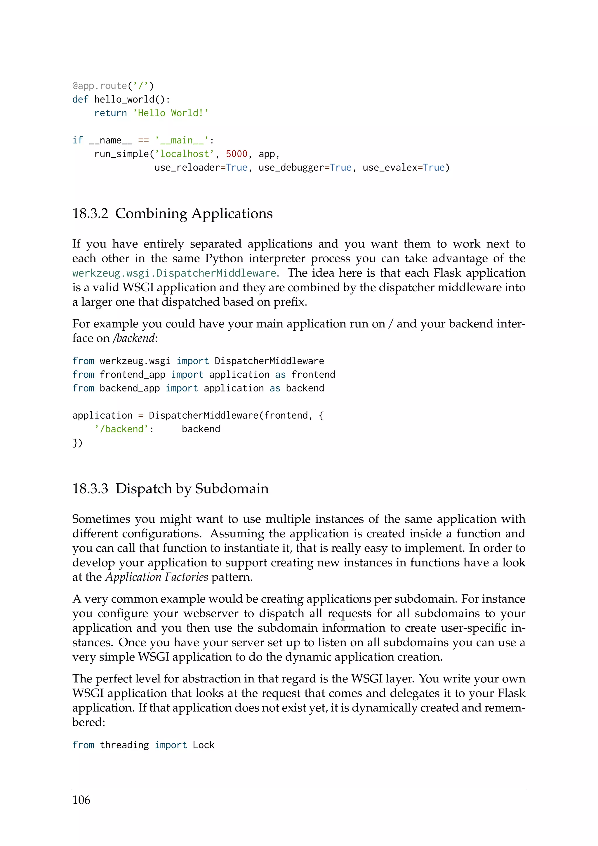 @app.route(’/’)
def hello_world():
return ’Hello World!’
if __name__ == ’__main__’:
run_simple(’localhost’, 5000, app,
use_reloader=True, use_debugger=True, use_evalex=True)
18.3.2 Combining Applications
If you have entirely separated applications and you want them to work next to
each other in the same Python interpreter process you can take advantage of the
werkzeug.wsgi.DispatcherMiddleware. The idea here is that each Flask application
is a valid WSGI application and they are combined by the dispatcher middleware into
a larger one that dispatched based on preﬁx.
For example you could have your main application run on / and your backend inter-
face on /backend:
from werkzeug.wsgi import DispatcherMiddleware
from frontend_app import application as frontend
from backend_app import application as backend
application = DispatcherMiddleware(frontend, {
’/backend’: backend
})
18.3.3 Dispatch by Subdomain
Sometimes you might want to use multiple instances of the same application with
different conﬁgurations. Assuming the application is created inside a function and
you can call that function to instantiate it, that is really easy to implement. In order to
develop your application to support creating new instances in functions have a look
at the Application Factories pattern.
A very common example would be creating applications per subdomain. For instance
you conﬁgure your webserver to dispatch all requests for all subdomains to your
application and you then use the subdomain information to create user-speciﬁc in-
stances. Once you have your server set up to listen on all subdomains you can use a
very simple WSGI application to do the dynamic application creation.
The perfect level for abstraction in that regard is the WSGI layer. You write your own
WSGI application that looks at the request that comes and delegates it to your Flask
application. If that application does not exist yet, it is dynamically created and remem-
bered:
from threading import Lock
106
 