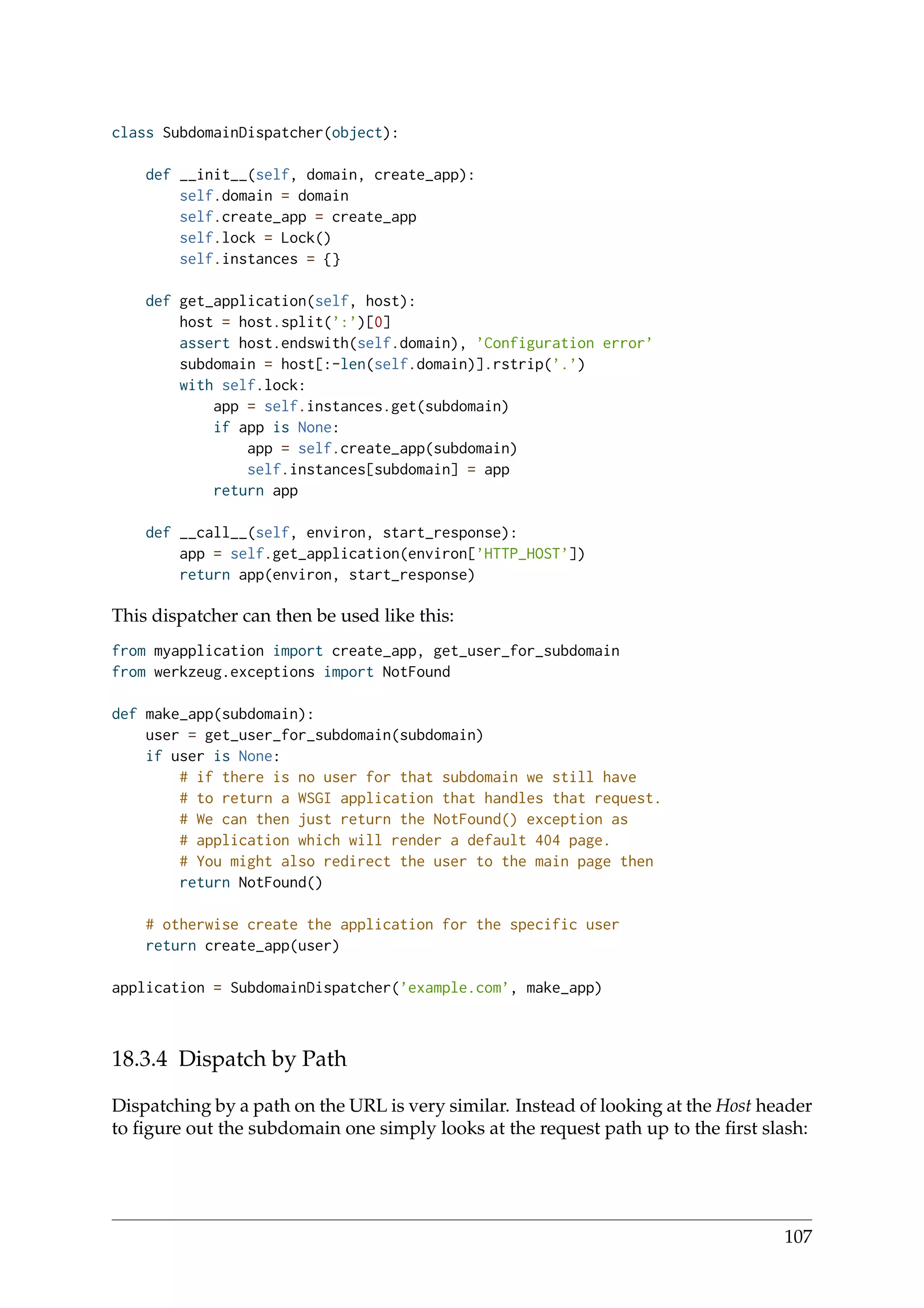 class SubdomainDispatcher(object):
def __init__(self, domain, create_app):
self.domain = domain
self.create_app = create_app
self.lock = Lock()
self.instances = {}
def get_application(self, host):
host = host.split(’:’)[0]
assert host.endswith(self.domain), ’Configuration error’
subdomain = host[:-len(self.domain)].rstrip(’.’)
with self.lock:
app = self.instances.get(subdomain)
if app is None:
app = self.create_app(subdomain)
self.instances[subdomain] = app
return app
def __call__(self, environ, start_response):
app = self.get_application(environ[’HTTP_HOST’])
return app(environ, start_response)
This dispatcher can then be used like this:
from myapplication import create_app, get_user_for_subdomain
from werkzeug.exceptions import NotFound
def make_app(subdomain):
user = get_user_for_subdomain(subdomain)
if user is None:
# if there is no user for that subdomain we still have
# to return a WSGI application that handles that request.
# We can then just return the NotFound() exception as
# application which will render a default 404 page.
# You might also redirect the user to the main page then
return NotFound()
# otherwise create the application for the specific user
return create_app(user)
application = SubdomainDispatcher(’example.com’, make_app)
18.3.4 Dispatch by Path
Dispatching by a path on the URL is very similar. Instead of looking at the Host header
to ﬁgure out the subdomain one simply looks at the request path up to the ﬁrst slash:
107
 
