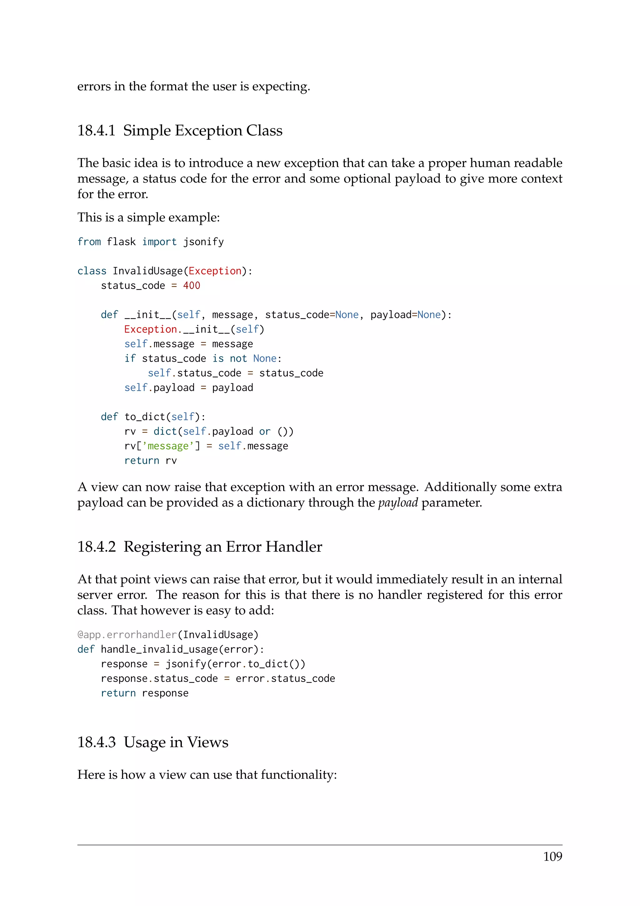 errors in the format the user is expecting.
18.4.1 Simple Exception Class
The basic idea is to introduce a new exception that can take a proper human readable
message, a status code for the error and some optional payload to give more context
for the error.
This is a simple example:
from flask import jsonify
class InvalidUsage(Exception):
status_code = 400
def __init__(self, message, status_code=None, payload=None):
Exception.__init__(self)
self.message = message
if status_code is not None:
self.status_code = status_code
self.payload = payload
def to_dict(self):
rv = dict(self.payload or ())
rv[’message’] = self.message
return rv
A view can now raise that exception with an error message. Additionally some extra
payload can be provided as a dictionary through the payload parameter.
18.4.2 Registering an Error Handler
At that point views can raise that error, but it would immediately result in an internal
server error. The reason for this is that there is no handler registered for this error
class. That however is easy to add:
@app.errorhandler(InvalidUsage)
def handle_invalid_usage(error):
response = jsonify(error.to_dict())
response.status_code = error.status_code
return response
18.4.3 Usage in Views
Here is how a view can use that functionality:
109
 